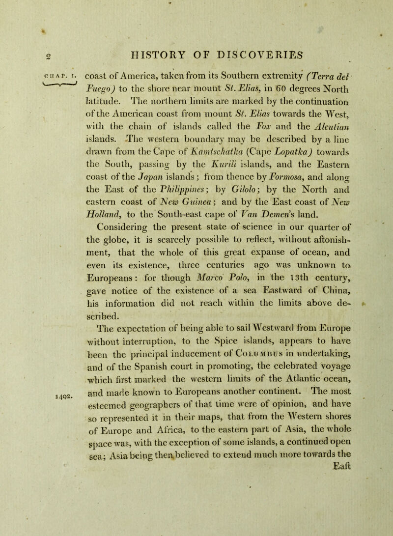 CHAT. I. J4Q2. coast of America, taken from its Southern extremity (Terra del Fuego) to the shore near mount St. Elias, in 60 degrees North latitude. The northern limits are marked by the continuation of the American coast from mount St. Elias towards the West, with the chain of islands called the Fox and the Aleutian islands. The western boundary may be described by a line drawn from the Cape of Kamtschatka (Cape Lopatka) towards the South, passing by the Kurili islands, and the Eastern coast of the Japan islands ; from thence by Formosa, and along the East of the Philippines; by Gilolo; by the North and eastern coast of New Guinea; and by the East coast of New Holland, to the South-east cape of Van Demens land. Considering the present state of science in our quarter of the globe, it is scarcely possible to reflect, without aftonish- ment, that the whole of this great expanse of ocean, and even its existence, three centuries ago was unknown to Europeans: for though Marco Polo, in the 13th century, gave notice of the existence of a sea Eastward of China, his information did not reach within the limits above de- scribed. The expectation of being able to sail Westward from Europe without interruption, to the Spice islands, appears to have been the principal inducement of Columbus in undertaking, and of the Spanish court in promoting, the celebrated voyage which first marked the western limits of the Atlantic ocean, and made known to Europeans another continent. The most esteemed geographers of that time were of opinion, and have so represented it in their maps, that from the Western shores of Europe and Africa, to the eastern part of Asia, the whole space was, with the exception of some islands, a continued open sea; Asia being theabelieved to extend much more towards the Eaft;
