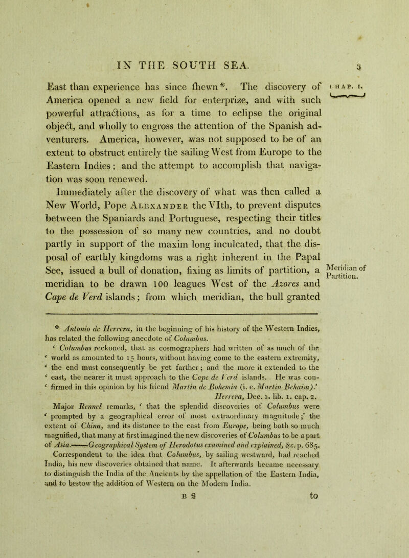 America opened a new field for enterprize, and with such powerful attractions, as for a time to eclipse the original objeCt, and wholly to engross the attention of the Spanish ad- venturers. America, however, was not supposed to be of an extent to obstruct entirely the sailing West from Europe to the Eastern Indies; and the attempt to accomplish that naviga- tion was soon renewed. Immediately after the discovery of what was then called a New World, Pope Alexander theVIth, to prevent disputes between the Spaniards and Portuguese, respecting their titles to the possession of so many new countries, and no doubt partly in support of the maxim long inculcated, that the dis- posal of earthly kingdoms was a right inherent in the Papal See, issued a bull of donation, fixing as limits of partition, a meridian to be drawn 100 leagues West of the Azores and Cape de Verd islands; from which meridian, the bull granted * Antonio de Herrera, in the beginning of his history of the Western Indies, has related the following anecdote of Columbus. ‘ Columbus reckoned, that as cosmographers had written of as much of the * world as amounted to 15 hours, without having come to the eastern extremity, * the end must consequently he yet farther; and the more it extended to the ‘ east, the nearer it must approach to the Cape de Verd islands. He was con- ‘ firmed in this opinion hy his friend Martin de Bohemia (i. e. Martin Behaim)’ Herrera, Dec. 1. lih. 1. cap. 2. Major Rennel remarks, f that the splendid discoveries of Columbus were * prompted by a geographical error of most extraordinary magnitude;’ the extent of China, and its distance to the east from Europe, being both so much magnified, that many at first imagined the new discoveries of Columbus to he a part of Asia. Geographical System of Herodotus examined and explained, p. 685. Correspondent to the idea that Cohimbus, hy sailing westward, had reached India, his new discoveries obtained that name. It afterwards became necessary to distinguish the India of the Ancients by the appellation of the Eastern India, and to bestow the addition of Western on the Modern India. B 2 to < Meridian of Partition.