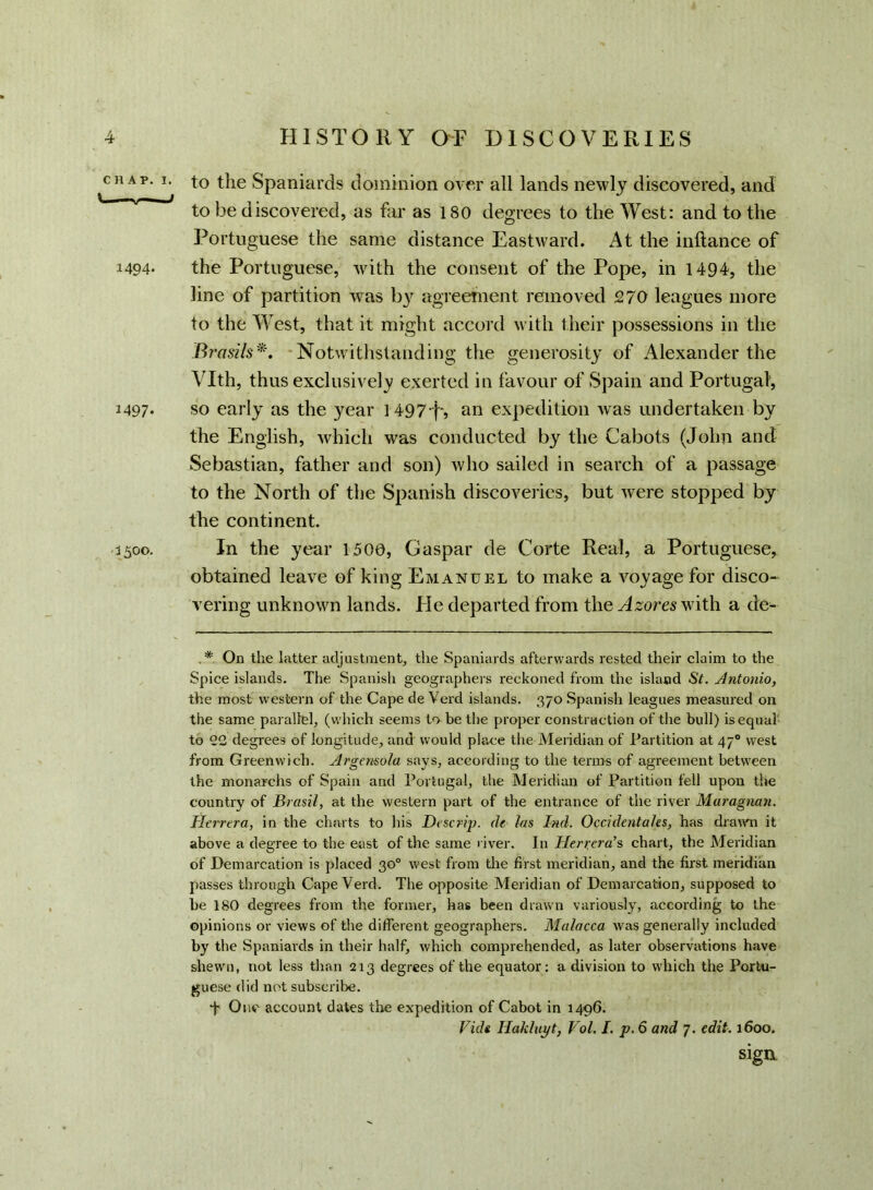 CHAP. I Vi ■ 1— ■ 1494- *497- 3500. • to the Spaniards dominion over all lands newly discovered, and to be discovered, as Far as 180 degrees to the West: and to the Portuguese the same distance Eastward. At the inftance of the Portuguese, with the consent of the Pope, in 1494, the line of partition was by agreement removed 270 leagues more to the West, that it might accord with their possessions in the Brasils*. Notwithstanding the generosity of Alexander the Vlth, thus exclusively exerted in favour of Spain and Portugal, so early as the year 1497-j, an expedition was undertaken by the English, which was conducted by the Cabots (John and Sebastian, father and son) who sailed in search of a passage to the North of the Spanish discoveries, but were stopped by the continent. In the year 1500, Caspar de Corte Real, a Portuguese, obtained leave of king Emanuel to make a voyage for disco- vering unknown lands. He departed from the Azores with a de- . * On the latter adjustment, the Spaniards afterwards rested their claim to the Spice islands. The Spanish geographers reckoned from the island St. Antonio, the most western of the Cape de Verd islands. 370 Spanish leagues measured on the same parallel, (which seems to be the proper construction of the bull) is equal to <22 degrees of longitude, and would place the Meridian of Partition at 470 west from Greenwich. Argensola says, according to the terms of agreement between the monarehs of Spain and Portugal, the Meridian of Partition fell upon the country of Brasil, at the western part of the entrance of the river Muragnan. Herrtra, in the charts to his Descrip, de las Ind. Occidenta/es, has drawn it above a degree to the east of the same river. In Herrera’s chart, the Meridian of Demarcation is placed 30° west from tire first meridian, and the first meridian passes through Cape Verd. The opposite Meridian of Demarcation, supposed to be 180 degrees from the former, has been drawn variously, according to the opinions or views of the different geographers. Malacca was generally included by the Spaniards in their half, which comprehended, as later observations have shewn, not less than 213 degrees of the equator: a division to which the Portu- guese did not subscribe. T One account dates the expedition of Cabot in 1496. Vide Hakluyt, Vol. I. p. 6 and 7. edit. 1600. sign