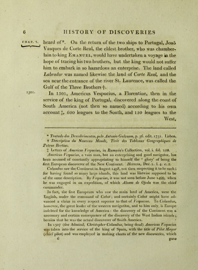 chap. i. heard of*. On the return of the two ships to Portugal, Joao Vasques de Corte Real, the eldest brother, who was chamber- lain to king Emanuel, would have undertaken a voyage in the hope of tracing his two brothers, but the king would not suffer him to embark in so hazardous an enterprise. The land called Labrador was named likewise the land of Corte Real, and the sea near the entrance of the river St. Laurence, was called the Gulf of the Three Brothers -f. 1501‘ In 1501, Americus Vespucius, a Florentine, then in the service of the king of Portugal, discovered along the coast of South America (not then so named) according to his own account 600 leagues to the South, and 150 leagues to the West, * Tratado dos Descobrimentos, pelo Antonio Galvaom, p. 36. edit. 1731. Lisboa. t Description die Nouveau Monde, Tiree des Tableaux Geographiques de Petrus Bertius. J Letters of Americus Vespucius, in Ramusio’s Collection, vol. i. fol. 128. Americas Vespucius, a vain man, bnt an enterprising and good navigator, has been accused of constantly appropriating to himself the ‘ glory’ of being the first European discoverer of the New Continent. Herrera, Dec. x. 1. 4. c. 2. Columbus saw the Continent in August 1498, not then suspecting it to be such j for having found so many large islands, this land was likewise supposed to be of the same description. By Vespucius, it was not seen before June 1499, when he was engaged in an expedition, of which Alonso de Ojeda was the chief commander. In fact, the first Europeans who saw the main land of America, were the English, under the command of Cabot; and certainly Cabot might have ad- vanced a claim in every respect superior to that of Vespucius. To Columbus, however, the great leader of the western navigation, and to him only, is Europe indebted for the knowledge of America : the discovery of the Continent was a necessary and certain consequence of the discovery of the West Indian islands besides that he was the actual discoverer of South America. ! In 1507 (the Admiral, Christopher Columbus, being dead) Americus T espucius was taken into the service of the king of Spain, with the title of Pilot Mayor (chief pilot) and was employed in making charts of the new discoveries, which 6 gave