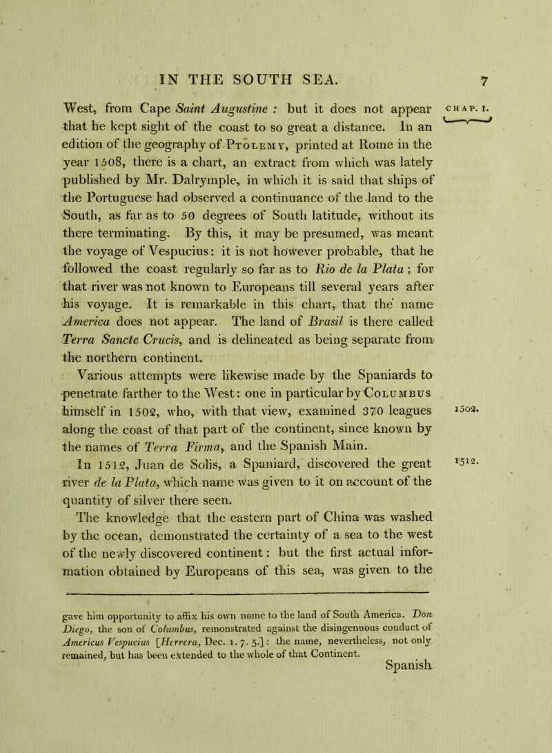 West, from Cape Saint Augustine : but it does not appear that he kept sight of the coast to so great a distance. In an edition of the geography of Ptolemy, printed at Rome in the year 1508, there is a chart, an extract from which was lately published by Mr. Dalrymple, in which it is said that ships of the Portuguese had observed a continuance of the land to the South, as far as to 50 degrees of South latitude, without its there terminating. By this, it may be presumed, was meant the voyage of Vespucius: it is not however probable, that he followed the coast regularly so far as to Rio de la Plata; for that river was not known to Europeans till several years after his voyage. It is remarkable in this chart, that the name America does not appear. The land of Brasil is there called Terra Sancte Crucis, and is delineated as being separate from the northern continent. Various attempts were likewise made by the Spaniards to penetrate farther to the West: one in particular by Columbus himself in 1502, who, with that view, examined 370 leagues along the coast of that part of the continent, since known by the names of Terra Firma, and the Spanish Main. In 1512, Juan de Solis, a Spaniard,'discovered the great river de la Plata, which name was given to it on account of the quantity of silver there seen. The knowledge that the eastern part of China was washed by the ocean, demonstrated the certainty of a sea to the west of the newly discovered continent: but the first actual infor- mation obtained by Europeans of this sea, was given to the gave him opportunity to affix his own name to the land of South America. Don Diego, the son of Columbus, remonstrated against the disingenuous conduct of Americus Vespucius [Herrera, Dec. l. 7. 5.] : the name, nevertheless, not only remained, but has been extended to the whole of that Continent. Spanish