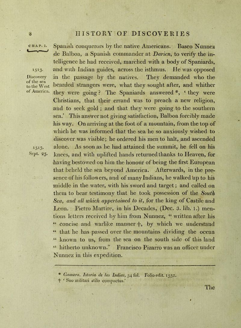 C H A P. I. « 1513- Discovery of ihe sea to the West of America. 1513- Sept. 25. Spanish conquerors by the native Americans. Basco Nunnez de Balboa, a Spanish commander at Darien, to verify the in- telligence he had received, marched with a body of Spaniards, and with Indian guides, across the isthmus. lie was opposed in the passage by the natives. They demanded who the bearded strangers were, what they sought after, and whither they were going ? The Spaniards answered *, ‘ they were Christians, that their errand was to preach a new religion, and to seek gold ; and that they were going to the southern sea/ This answer not giving satisfaction, Balboa forcibly made his way. On arriving at the foot of a mountain, from the top of which lie was informed that the sea he so anxiously wished to discover was visible; he ordered his men to halt, and ascended alone. As soon as he had attained the summit, he fell on his knees, and with uplifted hands returned thanks to Heaven, for having bestowed on him the honour of being the first European that beheld the sea beyond America. Afterwards, in the pre- sence of his follow ers, and of many Indians, he walked up to his middle in the water, with his sword and target; and called on them to bear testimony that he took possession of the South Sea, and all which appertained to it, for the king of Castile and Leon. Pietro Martire, in his Decades, (Dec. 3. lib. 1.) men- tions letters received by him from Nunnez, “ written after his “ concise and warlike manner -j-, by which we understand ** that he has passed over the mountains dividing the ocean “ known to us, from the sea on the south side of this land “ hitherto unknown/' Francisco Pizarro was an officer under Nunnez in this expedition. * Gomara. Istoria de las Indias, 34 fol. Folio edit. 1552. t ‘ Suo militari stilo compactus.’ / ' The