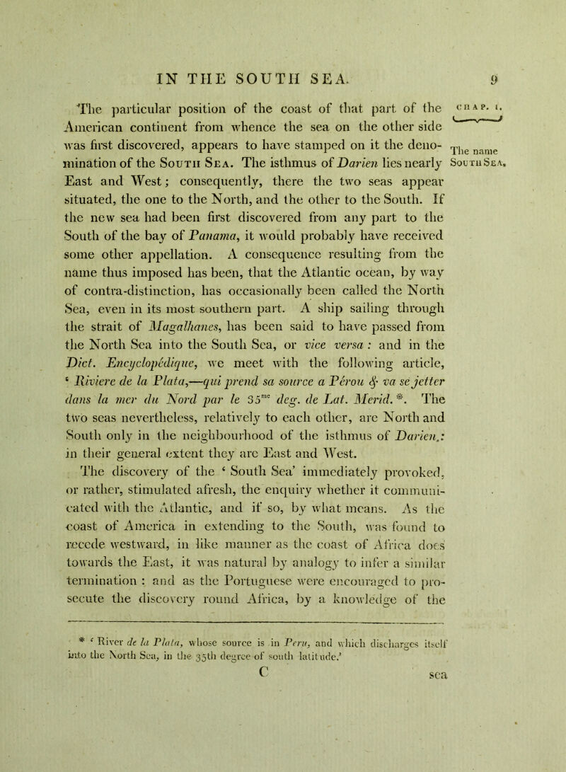 The particular position of the coast of that part of the t:HAP* *• American continent from whence the sea on the other side was first discovered, appears to have stamped on it the deno- Tlie n„nie mination of the South Sea. The isthmus of Darien lies nearly South Sea. East and West; consequently, there the two seas appear situated, the one to the North, and the other to the South. If the new sea had been first discovered from any part to the South of the bay of Panama, it would probably have received some other appellation. A consequence resulting from the name thus imposed has been, that the Atlantic ocean, by way of contra-distinction, has occasionally been called the North Sea, even in its most southern part. A ship sailing through the strait of Magalhanes, has been said to have passed from the North Sea into the South Sea, or vice versa : and in the Diet. Ejicyclopediquc, we meet with the following article, c Riviere cle la Plata,—qid prend sa source a Perou <§• va sejetter dans la mer da Nord par le 35mo deg. de Lat. Merid. *. The two seas nevertheless, relatively to each other, are North and South only in the neighbourhood of the isthmus of Darien in their general extent they are East and West. The discovery of the 4 South Sea’ immediately provoked, or rather, stimulated afresh, the enquiry whether it communi- cated with the Atlantic, and if so, by what means. As the coast of America in extending to the South, was found to recede westward, in like manner as the coast of Africa does towards the East, it was natural by analogy to infer a similar termination : and as the Portuguese were encouraged to pro- secute the discovery round Africa, by a knowledge of the * c River de la Plata, whose source is in Peru, and which discharges itself hito the North Sea, in the 35th degree of south latitude.’ c sea