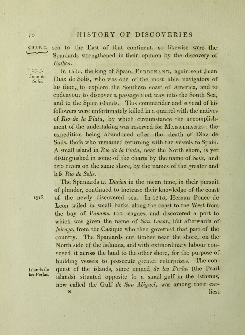 C II A P. I. j ' 1515- Juan de Solis. 1516. Islands de las Perlas. sea to the East of that continent, so likewise were the Spaniards strengthened in their opinion by the discovery of .Balboa. In 1515, the king of Spain, Ferdinand, again sent Juan Diaz de Solis, who was one of the most able navigators of his time,.to explore the Southern coast of America, and to* endeavour to discover a passage that way into the South Sea, and to the Spice islands. This commander and several of his followers were unfortunately killed in a quarrel with the natives of Rio. de la Plata, by which circumstance the accomplish- ment of the undertaking was reserved for Magaliianes ; the expedition being abandoned after the death of Diaz de Solis, thofe who remained returning with the vessels to Spain. A small island in Rio de la Plata, near the North shore, is yet distinguished in some of the charts by the name of Solis, and two rivers on the same shore, by the names of the greater and lefs Rio de Solis. The Spaniards at Darien in the mean time, in their pursuit of plunder, continued to increase their knowledge of the coast of the newly discovered sea. In 1516, Hernan Ponce de Leon sailed in small barks along the coast to the West from the bay of Panama 140 leagues, and discovered a port to which was given the name of San Lucar, blit afterwards of Nicoya, from the Cazique who then governed that part of the country. The Spaniards cut timber near the shore, on the North side of the isthmus, and with extraordinary labour con- veyed it across the land to the other shore, for the purpose of building vessels to prosecute greater enterprises. The con- quest of the islands, since named de las Perlas (Uie Pearl islands) situated opposite to a small gulf in the isthmus, now called the Gulf de San Miguel, was among their ear- m liest;