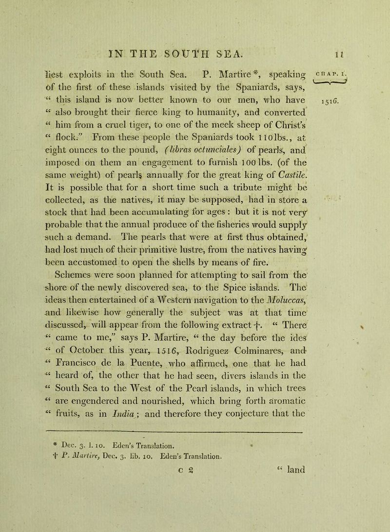 licst exploits in the South Sea. P. Martire *, speaking of the first of these -islands visited by the Spaniards, says, 64 this island is now better known to our men, who have 44 also brought their fierce king to humanity, and converted 44 him from a cruel tiger, to one of the meek sheep of Christs 44 flock/' From these people the Spaniards took liolbs., at eight ounces to the pound, (libras octunciales) of pearls, and imposed on them an engagement to furnish 100 lbs. (of the same weight) of pearls annually for the great king of Castile. It is possible that for a short time such a tribute might be collected, as the natives, it may be supposed, had in store a stock that had been accumulating for ages : but it is not very probable that the annual produce of the fisheries would supply such a demand. The pearls that were at first thus obtained, had lost much of their primitive lustre, from the natives having been accustomed to open the shells by means of fire. Schemes were soon planned for attempting to sail from the shore of the newly discovered sea, to the Spice islands. The ideas then entertained of a Western navigation to the Moluccas, and likewise how generally the subject was at that time discussed, will appear from the following extract ■f. 44 There 44 came to me,” says P. Martire, 44 the day before the ides 44 of October this year, 1516, Rodriguez Colminares, and 44 Francisco de la Puente, who affirmed, one that he had 64 heard of, the other that he had seen, divers islands in the 44 South Sea to the West of the Pearl islands, in which trees 44 are engendered and nourished, which bring forth aromatic 44 fruits, as in India; and therefore they conjecture that the * Dec. 3. l.xo. Eden’s Translation. T P. Martire, Dec. 3. lib. 10. Eden’s Translation. eg 44 land CHAP. I. —* 1516.