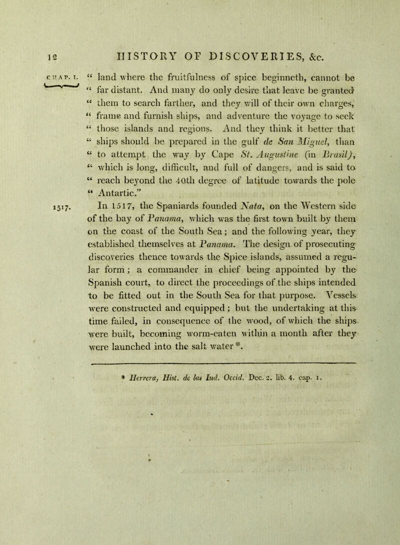 is HISTORY OF DISCOVERIES, See. land where the fruitfulness of spice beginneth, cannot be far distant. And many do only desire that leave be granted them to search farther, and they will of their own charges, frame and furnish ships, and adventure the voyage to seek those islands and regions. And they think it better that ships should be prepared in the gulf de San Miguel, than to attempt the way by Cape St. Augustine (in Brasil), which is long, difficult, and full of dangers, and is said to reach beyond the 40 th degree of latitude towards the pole Antartic.” In 1517, the Spaniards founded Nata, on the Western side of the bay of Panama, which was the first town built by them on the coast of the South Sea; and the following year, they established themselves at Panama. The design of prosecuting discoveries thence towards the Spice islands, assumed a regu- lar form; a commander in chief being appointed by the Spanish court, to direct the proceedings of the ships intended to be fitted out in the South Sea for that purpose. Vessels were constructed and equipped; but the undertaking at this time failed, in consequence of the wood, of which the ships were built, becoming worm-eaten within a month after they were launched into the salt water *. C I! A V. I. it fi it ti a ii ti ti it it 1517-