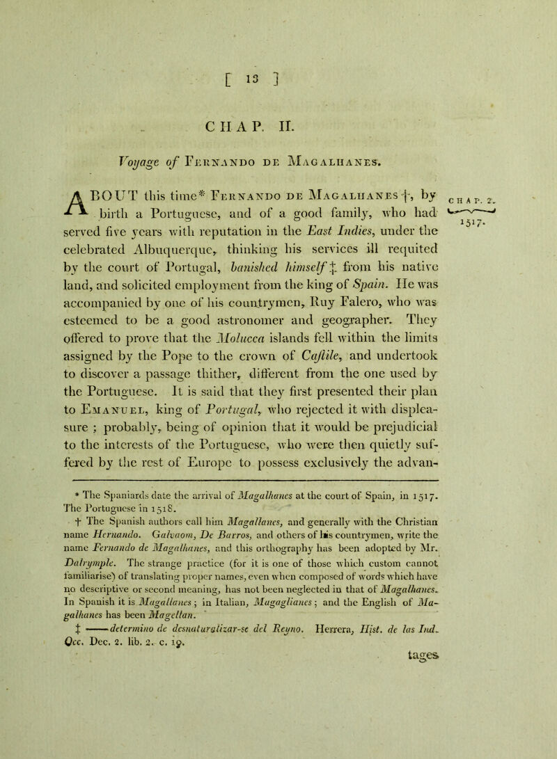 C II A P. II. Voyage of Fernando de Mag alii anes. ABOUT Ibis time* Fernando de Magaliianesf, by cnAr 2 birth a Portuguese, and of a good family, who had - & , 1517. served five )7cars with reputation in the East Indies, under the celebrated Albuquerque* thinking his services ill requited by the court of Portugal, banished himself Ijl from his native land, and solicited employment from the king of Spain. He was accompanied by one of his countrymen. Buy Falero, who was esteemed to be a good astronomer and geographer. They offered to prove that the Molucca islands fell within the limits assigned by the Pope to the crown of Cajlile, and undertook to discover a passage thither, different from the one used by the Portuguese. It is said that they first presented their plan to Emanuel, king of Portugal, who rejected it with displea- sure ; probably, being of opinion that it would be prejudicial to the interests of the Portuguese, who were then quietly suf- fered by the rest of Europe to possess exclusively the advan- * The Spaniards date the arrival of Magaliianes at the court of Spain, in 1517. The Portuguese in 1518. T The Spanish authors call him MagaHanes, and generally with the Christian name Hernando. Galvaom, De Barros, and others of l#s countrymen, write the name Fernando de Magalhanes, and this orthography has been adopted by Mr. Dalrymple. The strange practice (for it is one of those which custom cannot lamiliarise) of translating proper names, even when composed of words which have no descriptive or second meaning, has not been neglected in that of Magalhanes. In Spanish it is Magallanes ; in Italian, Magag/ianes ; and the English of Ma- galhanes has been Magellan. f determino de dcsnuturoUzar-se del Regno. Herrera, Hist, de las IiuL Qcc. Pec. 2. lib. 2. c. 19. tages