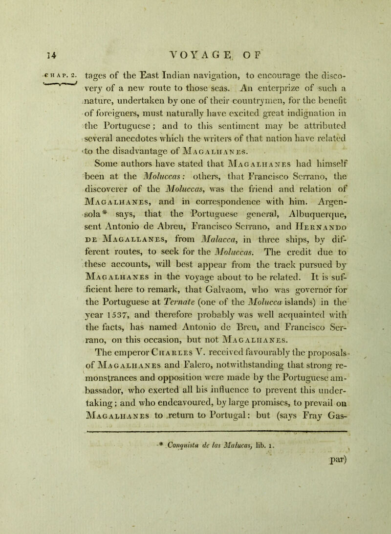 chap. 2. tages of the East Indian navigation, to encourage the disco- very of a new route to those seas. An enterprize of such a nature, undertaken by one of their countrymen, for the benefit of foreigners, must naturally have excited great indignation in the Portuguese; and to this sentiment may be attributed several anecdotes which the writers of that nation have related ‘to the disadvantage of Magaliianes. Some authors have stated that Magaliianes had himself been at the Moluccas: others, that Francisco Serrano, the discoverer of the Moluccas, was the friend and relation of Magaliianes, and in correspondence with him. Argen- sola* says, that the Portuguese general, Albuquerque, sent Antonio de Abreu, Francisco Serrano, and Hernando de Magallanes, from Malacca, in three ships, by dif- ferent routes, to seek for the Moluccas. The credit due to these accounts, will best appear from the track pursued by Mag alkanes in the voyage about to be related. It is suf- ficient here to remark, that Galvaom, who was governor for the Portuguese at Ternate (one of the Molucca islands) in the year 1537, and therefore probably was wrell acquainted with the facts, has named Antonio de Bren, and Francisco Ser- rano, on this occasion, but not Mag alkanes. The emperor Charles V. received favourably the proposals • of Mag alkanes and Falero, notwithstanding that strong re- monstrances and opposition were made by the Portuguese am- bassador, who exerted all his influence to prevent this under- taking ; and who endeavoured, by large promises, to prevail on Magaliianes to return to Portugal: but (says Fray Gas- * Conquista de /as Malucas, lib. l. par)