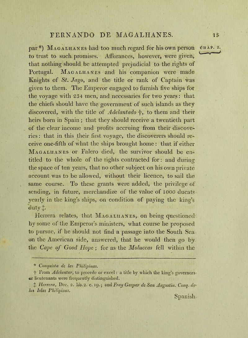 par*) Magalhanes had too much regard for his own person to trust to such promises. Afiurances, however, were given, that nothing should be attempted prejudicial to the rights of Portugal. Mag alkanes and his companion were made Knights of St. Jago, and the title or rank of Captain was given to them. The Emperor engaged to furnish five ships for the voyage with 234 men, and necessaries for two years: that the chiefs should have the government of such islands as they discovered, with the title of Adelcintaclo to them and their heirs bora in Spain ; that they should receive a twentieth part of the clear income and profits accruing from their discove- ries : that in this their first voyage, the discoverers should re- ceive one-fifth of what the ships brought home: that if either Magaliianes or Falero died, the survivor should be en- titled to the whole of the rights contracted for: and during: the space of ten years, that no other subject on his own private account was to be allowed, without their licence, to sail the same course. To these grants were added, the privilege of sending, in future, merchandize of the value of 1000 ducats yearly in the king’s ships, on condition of paying the king’s duty;j:. Herrera relates, that Magaluanes,. on being questioned by some of the Emperor’s ministers, what course he proposed to pursue, if he should not find a passage into the South Sea on the American side, answered, that he would then go by the Cape of Good Hope ; for as the Moluccas fell within the * Conquista de las Philipinas. t From Adelantar, to precede or excel: a title by which the king’s governors- er lieutenants were frequently distinguished. t Herrera, Dec. 2. lib. 2. c. 19.; and Fray Gaspar de San Augustin. Conq. de- las Islas Philipinas. Spanish CHAP. 2. < '