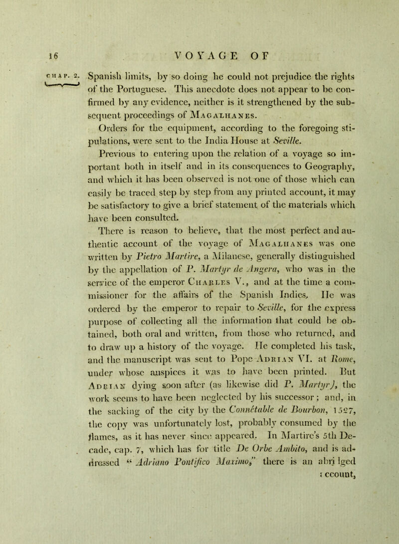 Spanish limits, by so doing he could not prejudice the rights of the Portuguese. This anecdote does not appear to be con- firmed by any evidence, neither is it strengthened by the sub- sequent proceedings of Magalhanes. Orders for the equipment, according to the foregoing sti- pulations, were sent to the India House at Seville. Previous to entering upon the relation of a voyage so im- portant both in itself and in its consequences to Geography, and which it has been observed is notone of those which can easily be traced step by step from any printed account, it may be satisfactory to give a brief statement of the materials which have been consulted. There is reason to believe, that the most perfect and au- thentic account of the voyage of Magalhanes was one written by Pietro Martirc, a Milanese, generally distinguished by the appellation of P. Martyr de Slngera, who was in the service of the emperor Charles V._, and at the time a com- missioner for the affairs of the Spanish Indies, lie was ordered by the emperor to repair to Seville, for the express purpose of collecting all the information that could be ob- tained, both oral and written, from those who returned, and to draw up a history of the voyage. He completed his task, and the manuscript was sent to Pope Adrian VI. at Pome, under whose auspices it was to have been printed. But Adrian dying soon after (as likewise did P. MartyrJ, the work seems to have been neglected by his successor; and, in the sacking of the city by the ConnHahle de Bourbon, 1527, the copy was unfortunately lost, probably consumed by the flames, as it has never since appeared. In Mar tire’s 5th De- cade, cap. 7, which has for title De Orbc Ambito, and is ad- dressed “ Adriano Pontijieo Maximo9” there is an ahri Iged i ccount,