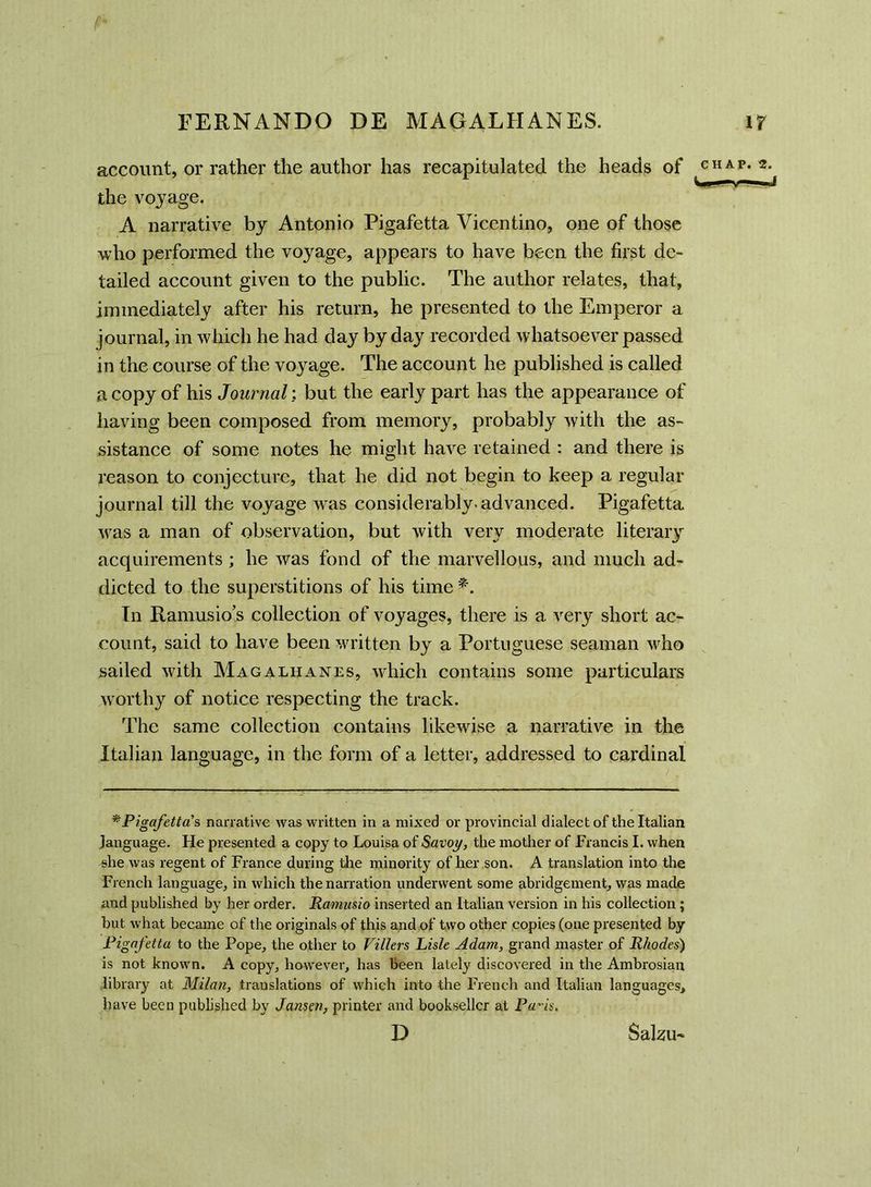 account, or rather the author has recapitulated the heads of the voyage. A narrative by Antonio Pigafetta Vicentino, one of those who performed the voyage, appears to have been the first de- tailed account given to the public. The author relates, that, immediately after his return, he presented to the Emperor a journal, in which he had day by day recorded whatsoever passed in the course of the voyage. The account he published is called a copy of his Journal: but the early part has the appearance of having been composed from memory, probably with the as- sistance of some notes he might have retained : and there is reason to conjecture, that he did not begin to keep a regular journal till the voyage wras considerably, advanced. Pigafetta was a man of observation, but with very moderate literary acquirements ; he was fond of the marvellous, and much ad- dicted to the superstitions of his time *. In Ramusios collection of voyages, there is a very short ac- count, said to have been written by a Portuguese seaman who sailed with Magalhanes, which contains some particulars w orthy of notice respecting the track. The same collection contains likewise a narrative in the Italian language, in the form of a letter, addressed to cardinal *Pigafetta's, narrative was written in a mixed or provincial dialect of the Italian language. He presented a copy to Louisa of Savoy, the mother of Francis I. when she was regent of France during the minority of her son. A translation into the French language, in which the narration underwent some abridgement, was made and published by her order. Ramusio inserted an Italian version in his collection ; but what became of the originals of this and of two other copies (one presented by Pigafetta to the Pope, the other to Fillers Lisle Adam, grand master of Rhodes') is not known. A copy, however, has been lately discovered in the Ambrosian library at Milan, translations of which into the French and Italian languages, have been published by Jansen, printer and bookseller at Pa'is. D Salzrn