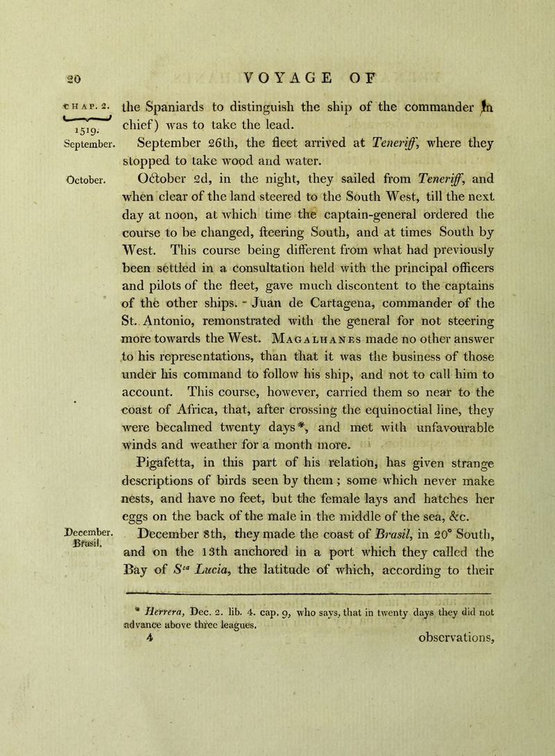 CHAP. 2. < u J 1519* September. October. December. Bfasil. the Spaniards to distinguish the ship of the commander Jft chief) was to take the lead. September 26th, the fleet arrived at Teneriff, where they stopped to take wood and water. Ocffober 2d, in the night, they sailed from Teneriff, and when clear of the land steered to the South West, till the next day at noon, at which time the captain-general ordered the course to be changed, fleering South, and at times South by West. This course being different from what had previously been settled in a consultation held with the principal officers and pilots of the fleet, gave much discontent to the captains of the other ships. - Juan de Cartagena, commander of the St. Antonio, remonstrated with the general for not steering more towards the West. Mag a lhanes made no other answer to his representations, than that it was the business of those under his command to follow his ship, and not to call him to account. This course, however, carried them so near to the coast of Africa, that, after crossing the equinoctial line, they were becalmed twenty days*, and met with unfavourable winds and weather for a month more. Pigafetta, in this part of his relation, has given strange descriptions of birds seen by them; some which never make nests, and have no feet, but the female lays and hatches her eggs on the back of the male in the middle of the sea, &c. December 8th, they made the coast of Brasil, in 20° South, and on the 13th anchored in a port which they called the Bay of Sta Lucia, the latitude of which, according to their * Herrera, Dec. 2. lib. 4. cap. 9, who says, that in twenty days they did not advance above three leagues. 4 observations,