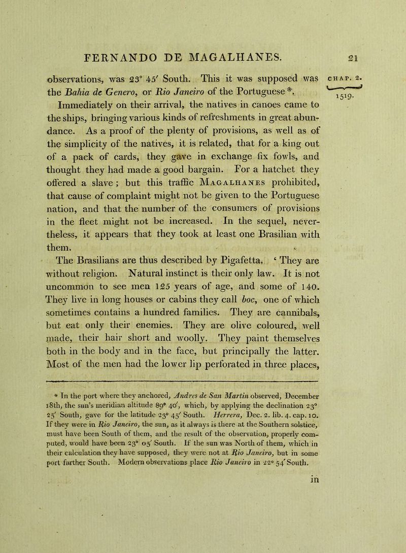 observations, was 23° 45' South. This it was supposed was chap. 2. the JBahia de Genero, or Rio Janeiro of the Portuguese*. 1519^ Immediately on their arrival, the natives in canoes came to the ships, bringing various kinds of refreshments in great abun- dance. As a proof of the plenty of provisions, as well as of the simplicity of the natives, it is related, that for a king out of a pack of cards, they gave in exchange fix fowls, and thought they had made a good bargain. For a hatchet they offered a slave; but this traffic Magalhanes prohibited, that cause of complaint might not be given to the Portuguese nation, and that the number of the consumers of provisions in the fleet might not be increased. In the sequel, never- theless, it appears that they took at least one Brasilian with them. ' ft The Brasilians are thus described by Pigafetta. 4 They are without religion. Natural instinct is their only law. It is not uncommon to see men 125 years of age, and some of 140. They live in long houses or cabins they call hoc, one of which sometimes contains a hundred families. They are cannibals, but eat only their enemies. They are olive coloured, well made, their hair short and woolly. They paint themselves both in the body and in the face, but principally the latter. Most of the men had the lower lip perforated in three places, * In the port where they anchored, Andres de San Marlin observed, December 18th, the sun’s meridian altitude 890 40', which, by applying the declination 230 25' South, gave for the latitude 230 45'' South. Herrera, Dec. 2. lib. 4. cap. 10. If they were in Rio Janeiro, the sun, as it always is there at the Southern solstice, must have been South of them, and the result of the observation, properly com- puted, would have been 230 05' South. If the sun was North of them, which in their calculation they have supposed, they were not at Rio Janeiro, but in some port farther South. Modern observations place Rio Janeiro in 220 54'South. in