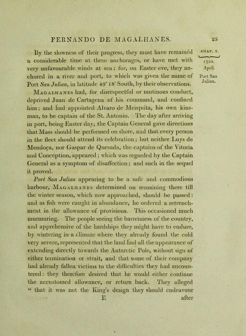 By the slowness of their progress, they must have remained a considerable time at these anchorages, or have met with very unfavourable winds at sea; for, on Easter eve, they an- chored in a river and port, to which was given the name of Port San Julian, in latitude 49° 18' South, by their observations. Magalhanes had, for disrespectful or mutinous conduct, deprived Juan de Cartagena of his command, and confined him; and had appointed Alvaro de Mezquita, his own kins- man, to be captain of the St. Antonio. The day after arriving in port, being Easter day, the Captain General gave directions that Mass should be performed on shore, and that every person in the fleet should attend its celebration; but neither Luys de Mendoca, nor Caspar de Quesada, the captains of the Vitoria and Conception, appeared ; which was regarded by the Captain General as a symptom of disaffection; and such in the sequel it proved. Fort San Julian appearing to be a safe and commodious harbour, Magalhanes determined on remaining there till the winter season, which now .approached, should be passed: and as fish were caught in abundance, he ordered a retrench- ment in the allowance of provisions. This occasioned much murmuring. The people seeing the barrenness of the country, and apprehensive of the hardships they might have to endure, by wintering in a climate where they already found the cold very severe, represented that the land had all the appearance of extending directly towards the Antarctic Pole, without sign of either termination or strait, and that some of their company had already fallen victims to the difficulties they had encoun- tered : they therefore desired that he would either continue the accustomed allowance, or return back. They alleged t£ that it was not the King’s design they should endeavour E after GIIAP. 2. < 1520. April. Port San Julian.