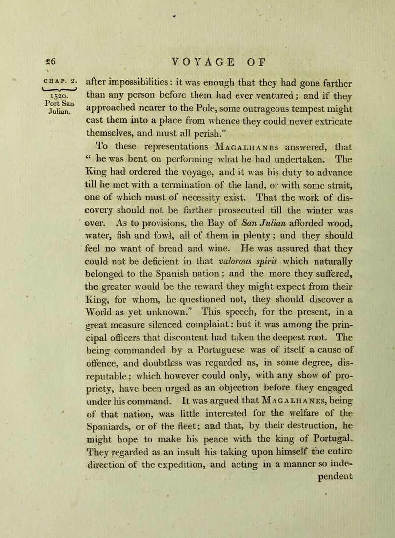 % CHAP. 2. L. 1520. Port San Julian. after impossibilities: it was enough that they had gone farther than any person before them had ever ventured; and if they approached nearer to the Pole, some outrageous tempest might cast them into a place from whence they could never extricate themselves, and must all perish.” To these representations Magaliianes answered, that “ he was bent on performing what he had undertaken. The King had ordered the voyage, and it was his duty to advance till he met with a termination of the land, or with some strait, one of which must of necessity exist. That the work of dis- covery should not be farther prosecuted till the winter was over. As to provisions, the Bay of San Julian afforded wood, water, fish and fowl, all of them in plenty; and they should feel no want of bread and wine. He was assured that they could not be deficient in that valorous spirit which naturally belonged to the Spanish nation; and the more they suffered, the greater would be the reward they might expect from their King, for whom, he questioned not, they should discover a World as yet unknown.” This speech, for the present, in a great measure silenced complaint: but it was among the prin- cipal officers that discontent had taken the deepest root. The being commanded by a Portuguese was of itself a cause of offence, and doubtless was regarded as, in some degree, dis- reputable ; which however could only, with any show of pro- priety, have been urged as an objection before they engaged under his command. It was argued that Magaihanes, being of that nation, was little interested for the welfare of the Spaniards, or of the fleet; and that, by their destruction, he might hope to make his peace with the king of Portugal.. They regarded as an insult his taking upon himself the entire direction of the expedition, and acting in a manner so inde- pendent