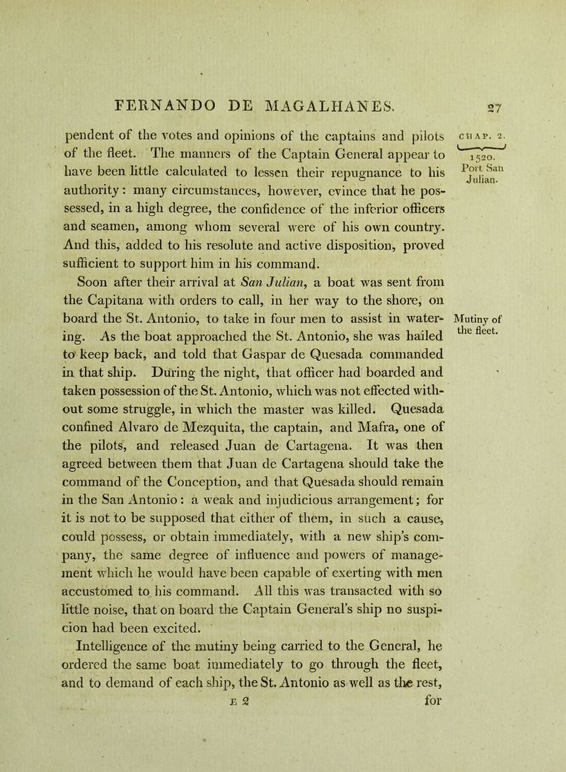 pendent of the votes and opinions of the captains and pilots of the fleet. The manners of the Captain General appear to have been little calculated to lessen their repugnance to his authority: many circumstances, however, evince that he pos- sessed, in a high degree, the confidence of the inferior officers and seamen, among whom several were of his own country. And this, added to his resolute and active disposition, proved sufficient to support him in his command. Soon after their arrival at San Julian, a boat was sent from the Capitana with orders to call, in her way to the shore, on board the St. Antonio, to take in four men to assist in water- ing. As the boat approached the St. Antonio, she was hailed to keep back, and told that Caspar de Quesada commanded in that ship. During the night, that officer had boarded and taken possession of the St. Antonio, which was not effected with- out some struggle, in which the master was killed. Quesada confined Alvaro de Mezquita, the captain, and Mafra, one of the pilots, and released Juan de Cartagena. It was then agreed between them that Juan de Cartagena should take the command of the Conception, and that Quesada should remain in the San Antonio: a weak and injudicious arrangement; for it is not to be supposed that either of them, in such a cause, could possess, or obtain immediately, with a new ships com- pany, the same degree of influence and powers of manage- ment which he would have been capable of exerting with men accustomed to his command. All this was transacted with so little noise, that on board the Captain Generals ship no suspi- cion had been excited. Intelligence of the mutiny being carried to the General, he ordered the same boat immediately to go through the fleet, and to demand of each ship, the St. Antonio as well as the rest, e 2 for CS1AP. 2. i 1 i 520. Port Sail Julian. Mutiny of the fleet.