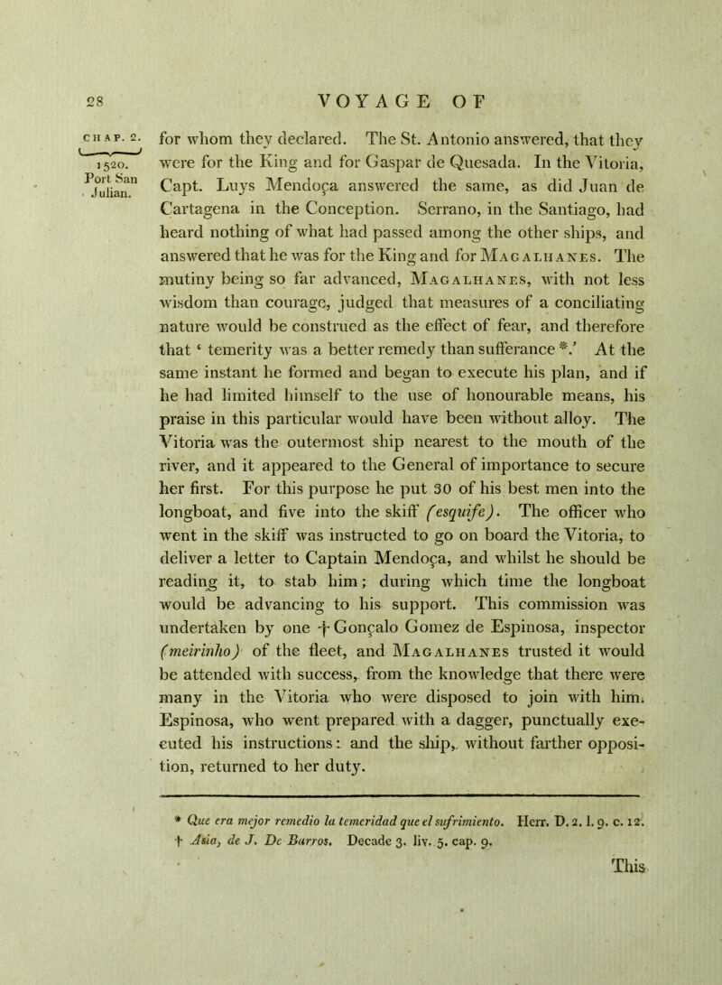 CHAP. 2. !■ — 1520. Port San J uiian. for whom they declared. The St. Antonio answered, that they were for the King and for Caspar de Quesada. In the Vitoria, Capt. Loys Mendopa answered the same, as did Juan de Cartagena in the Conception. Serrano, in the Santiago, had heard nothing of what had passed among the other ships, and answered that he was for the King and for Mag alii anes. The mutiny being so far advanced, Magalhanes, with not less -wisdom than courage, judged that measures of a conciliating nature would be construed as the effect of fear, and therefore that ‘ temerity was a better remedy than sufferance */ At the same instant he formed and began to execute his plan, and if he had limited himself to the use of honourable means, his praise in this particular would have been without alloy. The Vitoria was the outermost ship nearest to the mouth of the river, and it appeared to the General of importance to secure her first. For this purpose he put 30 of his best men into the longboat, and five into the skiff (esquife). The officer who went in the skiff was instructed to go on board the Vitoria, to deliver a letter to Captain Mendoca, and whilst he should be reading it, to stab him; during which time the longboat would be advancing to his support. This commission was undertaken by one -f Gonpalo Gomez de Espinosa, inspector (meirinho) of the fleet, and Mag alkanes trusted it would be attended with success, from the knowledge that there were many in the Vitoria who were disposed to join with him. Espinosa, who went prepared with a dagger, punctually exe- cuted his instructions: and the ship,, without farther opposi- tion, returned to her duty. * Que era mejor remedio la temeridad que elsufrimiento. Herr. D. 2.1.9. c. 12. t Asia, de J. De Burros. Decade 3. liv. 5. cap. 9. This