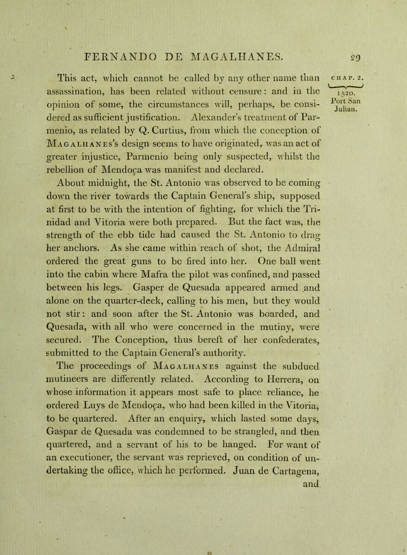 This act, which cannot be called by any other name than assassination, has been related without censure: and in the opinion of some, the circumstances will, perhaps, be consi- dered as sufficient justification. Alexander s treatment of Par- menio, as related by Q. Curtius, from which the conception of Magalhanes’s design seems to have originated, was an act of greater injustice, Parmenio being onty suspected, whilst the rebellion of Mendocawas manifest and declared. About midnight, the St. Antonio was observed to be coming down the river towards the Captain General's ship, supposed at first to be with the intention of fighting, for which the Tri- nidad and Vitoria were both prepared. But the fact was, the strength of the ebb tide had caused the St. Antonio to drag her anchors. As she came within reach of shot, the Admiral ordered the great guns to be fired into her. One ball went into the cabin where Mafra the pilot was confined, and passed between his legs. Gasper de Quesada appeared armed and alone on the quarter-deck, calling to his men, but they would not stir: and soon after the St. Antonio was boarded, and Quesada, with all who were concerned in the mutiny, were secured. The Conception, thus bereft of her confederates, submitted to the Captain General's authority. The proceedings of Magalhanes against the subdued mutineers are differently related. According to Herrera, on whose information it appears most safe to place reliance, he ordered Luys de Mendoza, who had been killed in the Vitoria, to be quartered. After an enquiry, which lasted some days* Gaspar de Quesada was condemned to be strangled, and then quartered, and a servant of his to be hanged. For want of an executioner, the servant was reprieved, on condition of un- dertaking the office, which he performed. Juan de Cartagena, and. CHAP. 2. V_ I 1 520. Port San Julian.