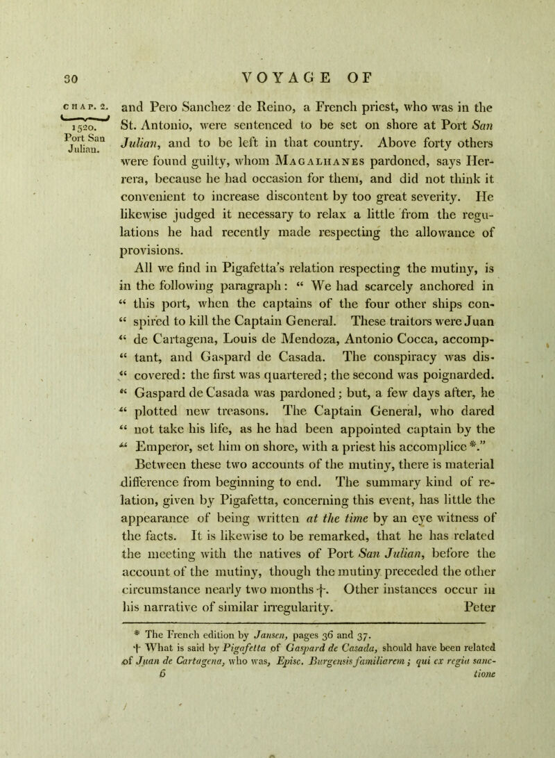 CI1AP. 2.. i —. — rnJ 1520. Port Sau Julian. and Pero Sanchez de Reino, a French priest, who was in the St. Antonio, were sentenced to be set on shore at Port San Julian, and to be left in that country. Above forty others were found guilty, whom Magaliianes pardoned, says Her- rera, because he had occasion for them, and did not think it convenient to increase discontent by too great severity. He likewise judged it necessary to relax a little from the regu- lations he had recently made respecting the allowance of provisions. All we find in Pigafetta’s relation respecting the mutiny, is in the following paragraph: “ We had scarcely anchored in “ this port, when the captains of the four other ships con- “ spired to kill the Captain General. These traitors were Juan “ de Cartagena, Louis de Mendoza, Antonio Cocca, accomp- “ tant, and Gaspard de Casada. The conspiracy was dis- “ covered: the first was quartered; the second was poignarded. “ Gaspard de Casada was pardoned; but, a few days after, he 44 plotted new treasons. The Captain General, who dared 44 not take liis life, as he had been appointed captain by the “ Emperor, set him on shore, with a priest his accomplice Between these two accounts of the mutiny, there is material difference from beginning to end. The summary kind of re- lation, given by Pigafetta, concerning this event, has little the appearance of being written at the time by an e}re witness of the facts. It is likewise to be remarked, that he has related the meeting with the natives of Port San Julian, before the account of the mutiny, though the mutiny preceded the other circumstance nearly two months -f. Other instances occur in his narrative of similar irregularity. Peter # The French edition by Jansen, pages 36 and 37. T What is said by Pigafetta of Gaspard de Casada, should have been related of Juan de Cartagena, who was, Episc. Burgensisfamiliarem; qui ex regia sane- 6 tione