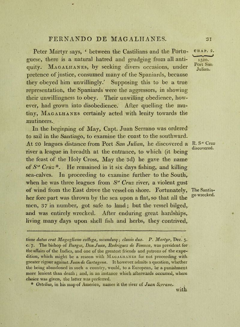 Peter Martyr says, ‘ between the Castilians and the Portu- guese, there is a natural hatred and grudging from all anti- quity. Magalhanes, by seeking divers occasions, under pretence of justice, consumed many of the Spaniards, because they obeyed him unwillingly/ Supposing this to be a true representation, the Spaniards were the aggressors, in showing their unwillingness to obey. Their unwilling obedience, how- ever, had grown into disobedience. After quelling the mu- tiny, Magalhanes certainly acted with lenity towards the mutineers.. In the beginning of May, Capt. Juan Serrano was ordered to sail in the Santiago, to examine the coast to the southward. At £0 leagues distance from Port San Julian, he discovered a river a league in breadth at the entrance, to which (it being the feast of the Holy Cross, May the 3d) he gave the name of Sta Cruz *. He remained in it six days fishing, and killing sea-calves. In proceeding to examine further to the Soutiv when he was three leagues from Sta Cruz river, a violent gust of wind from the East drove the vessel on shore. Fortunately, her fore part was thrown by the sea upon a flat, so that all the men, 37 in number, got safe to land; but the vessel bilged, and was entirely wrecked. After enduring great hardships, living many days upon shell fish and herbs, they contrived, CHAP. 2, 152°. Port San Julian. It. S:a Cruz discovered. The Santia- go wrecked. tione datus erat Magagliano collega, secundusq; classis dux. P. Martyr, Dec. 5. c. 7. The bishop of Burgos, Don Juan, Rodriguez de Fonseca, was president for the affairs of the Indies, and one of the greatest friends and patrons of the expe- dition, which might be a reason with Magalhanes for not proceeding with greater rigour against Juan de Cartagena. It however admits a question, whether the being abandoned in such a country, would, to a European, be a punishment more lenient than death ; and, in an instance which afterwards occurred, where choice was given, the latter was preferred. * OrteliuSj in his map of America, names it the river of Juan Serrano. with