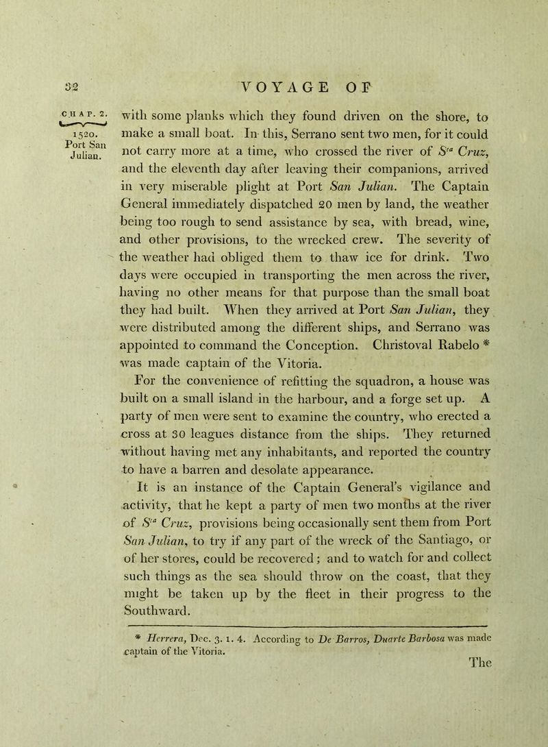 chap. 2. with some planks which they found driven on the shore, to 1520. make a small boat. In this, Serrano sent two men, for it could PJuliau.U n°t cariT more at a. time, who crossed the river of Sta Cruz, and the eleventh day after leaving their companions, arrived in very miserable plight at Port San Julian. The Captain General immediately dispatched 20 men by land, the weather being too rough to send assistance by sea, with bread, wine, and other provisions, to the wrecked crew. The severity of the weather had obliged them to thaw ice for drink. Two days were occupied in transporting the men across the river, having no other means for that purpose than the small boat they had built. When they arrived at Port San Julian, they were distributed among the different ships, and Serrano was appointed to command the Conception. Christoval Rabelo * was made captain of the Vitoria. For the convenience of refitting the squadron, a house was built on a small island in the harbour, and a forge set up. A party of men were sent to examine the country, who erected a cross at 30 leagues distance from the ships. They returned without having met any inhabitants, and reported the country to have a barren and desolate appearance. It is an instance of the Captain General’s vigilance and activity, that he kept a party of men two months at the river of Sta Cruz, provisions being occasionally sent them from Port San Julian, to try if any part of the wreck of the Santiago, or of her stores, could be recovered; and to watch for and collect such things as the sea should throw on the coast, that they might be taken up by the fleet in their progress to the Southward. * Herrera, Dec. 3. 1. 4. According to De Barros, Duarte Barbosa was made raptain of the Vitoria. The