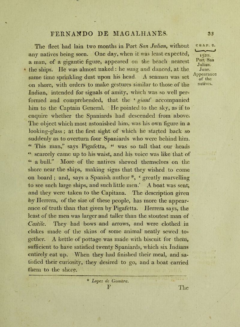 The fleet had lain two months in Port San Julian, without any natives being seen. One day, when it was least expected, a man, of a gigantic figure, appeared on the beach nearest * the ships. Il-e was almost naked : he sung and danced, at the same time sprinkling dust upon his head- A seaman was set on shore, with orders to make gestures similar to those of the Indian, intended for signals of amity, which was so well per- formed and comprehended, that the £ giant’ accompanied him to the Captain General. He pointed to the sky, as if to enquire whether the Spaniards had descended from above. The object which most astonished him, was his own figure in a looking-glass; at the first sight of which he started back so suddenly as to overturn four Spaniards who were behind him. <£ This man, says Pigafetta, “ was so tall that our heads ££ scarcely came up to his waist, and his voice was like that of <£ a bull. More of the natives shewed themselves on the shore near the ships, making signs that they wished to come on board ; and, says a Spanish author *, £ greatly marvelling to see such large ships, and such little men/ A boat was sent, and they wrere taken to the Capitana. The description given by Herrera, of the size of these people, has more the appear- ance of truth than that given by Pigafetta. Herrera says, the least of the men was larger and taller than the stoutest man of Castile. They had bows and arrows, and were clothed in clokes made of the skins of some animal neatly sewed to- gether. A kettle of pottage was made with biscuit for them, sufficient to have satisfied twenty Spaniards, which six Indians entirely eat up. When they had finished their meal, and sa- tisfied their curiosity, they desired to go, and a boat carried them to the shore. CHA1>. 2. 1520. Port San Julian. June. Appearance of the natives. r * Lopez de Gomara.