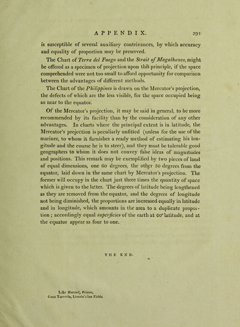 is susceptible of several auxiliary contrivances, by which accuracy and equality of proportion may be preserved. The Chart of Terra del Fuego and the Strait of Magalhanes, might be offered as a specimen of projection upon this principle, if the space comprehended were not too small to afford opportunity for comparison between the advantages of different methods. The Chart of the Philippines is drawn on the Mercator’s projection, the defects of which are the less visible, for the space occupied being so near to the equator. Of the Mercator’s projection, it may be said in general, to be more recommended by its facility than by the consideration of any other advantages. In charts where the principal extent is in latitude, the Mercator’s projection is peculiarly unfitted (unless for the use of the mariner, to whom it furnishes a ready method of estimating his lon- gitude and the course he is to steer), and they must be tolerable good geographers to whom it does not convey false ideas of magnitudes and positions. This remark may be exemplified by two pieces of land of equal dimensions, one 60 degrees, the other 30 degrees from the equator, laid down in the same chart by Mercator’s projection. The former will occupy in the chart just three times the quantity of space which is given to the latter. The degrees of latitude being lengthened as they are removed from the equator, and the degrees of longitude not being diminished, the proportions are increased equally in latitude and in longitude, which amounts in the area to a duplicate propoi- tion ; accordingly equal superficies of the earth at 60° latitude, and at the equator appear as four to one. THE E N D, L ite Hansard, Printer, Great Tornsrile, Lincoln’s-Inn Fields.