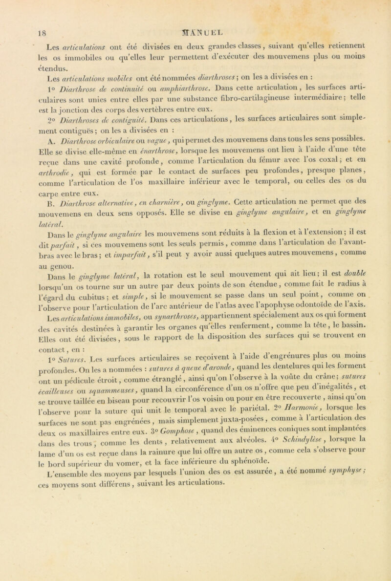 Les arliculallons ont été divisées en deux grandes classes, suivant qu’elles retiennent les os immobiles ou qu elles leur permettent d’exécuter des mouvemens plus ou moins étendus. Les articulations mobiles ont été nommées diarlhroscs ; on les a divisées en : jo Diarthrose de continuité ou aniphicivlhvose^ Dans cette articulation, les suifaces arti- culaires sont unies entre elles par une substance fibro-cartilagineuse intermediaire; telle est la jonction des corps des vertèbres entre eux. 2° Diarlhroscs de contiguïté. Dans ces articulations, les surfaces articulaires sont simple- ment contiguës ; on les a divisées en : A. Diarthrose orhiculaire ou vague, qui permet des mouvemens dans tous les sens possibles. Elle se divise elle-même en cnarlhrose, lorsque les mouvemens ont lieu à l’aide d’une tête reçue dans une cavité profonde ^ comme 1 articulation du lemur avec 1 os coxal ; et en arthrodie, qui est formée par le contact de surfaces peu profondes, presque planes, comme l’articulation de l’os maxillaire inférieur avec le temporal, ou celles des os du carpe entre eux. B. Diarthrose alternative, en charnière, o\i ginglijme. Cette articulation ne permet que des mouvemens en deux sens opposés. Elle se divise en ginglijme angulaire, et en ginghjme latéral. Dans le ginglijme angulaire les mouvemens sont réduits a la flexion et à 1 extension ; il est Alt parjait, si ces mouvemens sont les seuls permis , comme dans 1 articulation de 1 avant- bras avec le bras ; imparfait, s’il peut y avoir aussi quelques autres mouvemens, comme au genou. Dans le ginghjme latéral, la rotation est le seul mouvement qui ait lieu; il est double^ lorsqu’un os tourne sur un autre par deux points de son etendue, comme fait le i adius à l’égard du cubitus; et simple, si le mouvement se passe dans un seul point, comme on l’observe pour l’articulation de l’arc antérieur de l’atlas avec l’apophyse odontoïde de l’axis. Les articulations immobiles, ou synarthroses, appartiennent spécialement aux os qui forment des cavités destinées à garantir les organes qu’elles renferment, comme la tête, le bassin. Elles ont été divisées, sous le rapport de la disposition des surfaces qui se trouvent en contact, en : ,ri- \o Sutures. Les surfaces articulaires se reçoivent à l’aide d engrenures plus ou moins profondes. On les a nommées : sutures à queue d’aronde, quand les dentelures qui les forment ont un pédicule étroit, comme étranglé, ainsi qu’on l’observe à la voûte du crâne; sutures écailleuses ou seiuammeuses, quand la circonférence d’un os n’offre que peu d inégalités, et se trouve taillée en biseau pour recouvrir l’os voisin ou pour en etre recouverte , ainsi qu on l’observe pour la suture qui unit le temporal avec le pariétal. 2« Harmonie, lorscpie les surfaces ne sont pas engrénées , mais simplement juxta-posees, comme a 1 articulation des deux os maxillaires entre eux. 3° Gomphose , quand des éminences coniques sont implantées dans des trous , comme les dents , relativement aux alvéoles. Schindijlcse, lorsque la lame d’un os est reçue dans la rainure que lui offre un autre os, comme cela s’observe pour le bord supérieur du vomer, et la face inferieure du sphénoïde. L’ensemble des moyens par lesquels l’union des os est assurée, a été nommé symphyse; CCS moyens sont dilférens, suivant les articulations.