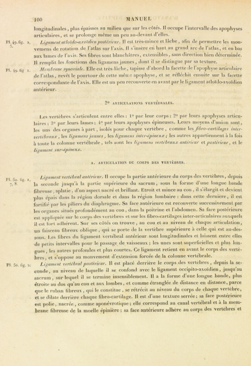 5, longiliulinales , plus épaisses au milieu cjue sur les côtés. 11 occupe l’intervalle des apophyses articulaires, et se prolonge meme un peu au-devant d’elles. PI, 49.%. 2, Ligament alloïdu-axoïdicn posléricur. 11 est très-mince et lâche , afin de permettre les moii- vemens de rotation de l’atlas sur l’axis. H s’insère eii haut au grand arc de l’atlas, et en bas aux lames de l’axis. Ses fibres sont blancbatrcs, extensibles, sans direction bien déicrminée. Il remplit les fonctions des llgamens jaunes , dont il se distingue par sa texture. Membrane synoviale. Elle est très-làche, tapisse d’abord la facette de l’apophyse articulaire de l’atlas, revêt le pourtour de cette même apophyse, et se réfléchit ensuite sur la facette correspondante de l’axis. Elle est un peu recouverte en avant par le ligament atloïdo-axoïdien antérieur. PI. 4f). tig 2° ARTICULAI lOXS VERTÉBRALES. I.es vertèbres s’articulent entre elles : l® par leur corps ; 2° par leurs apophyses articu- laires ; 3® par leurs lames; 4° par leurs apophyses épineuses. Leurs moyens d’union sont, les uns des organes à part, isolés pour chaque vertèbre , comme \e.?> Jibro-cartilag€s inicr- vertéhraiix, les Ugamens jaunes, les ligamens inter-épineux ; les autres appartiennent à la fois à toute la colonne vertébrale , tels sont les ligamens vertébraux antérieur et postérieur ^ et le ligament sur-épineux. A. ARTICULATION DU CORPS DES VERTEBRES. PJ. 5o. fig. 1, PI. 5o. llg. 2.- Ligament vertébral antérieur. Il occupe la partie antérieure du corps des vertèbres, depuis la seconde jusqu’à la partie supérieure du sacrum, sous la forme d’une longue bande fibreuse, aplatie ,. d’un aspect nacré et brillant. Etroit et mince au cou , il s’élargit et devient plus épais dans la région dorsale et dans la région lombaire : dans cette dernière, il est fortifié par les piliers du diaphragme. Sa face antérieure est recouverte successivement par les organes situés profondément au cou, dans la poitrine et l’abdomen. Sa face postérieure est appliquée sur le corps des vertèbres et sur les fibro-cartilages inter-articulaires auxquels il est fort adhérent. Sur ses côtés on trouve , au cou et au niveau de chaque articulation, nn faisceau fibreux oblique , qui se porte de la vertèbre supérieure à celle qui est au-des- sous. Les fibres du ligament vertébral antérieur sont longitudinales et laissent entre elles de petits Intervalles pour le passage de vaisseaux ; les unes sont superficielles et plus lon- gues , les autres profondes et plus courtes. Ce ligament retient en avant le corps des vertè- bres, et s’oppose au mouvement d’extension forcée de la colonne vertébrale. IJgament vertébral postérieur. 11 est placé derrière le corps des vertèbres , depuis la se- conde , au niveau de laquelle il se confond avec le ligament occipito-axoïdien, jusqu’au sacrum, sur lequel il se termine insensiblement. H a la forme d’une longue bande, plus étroite au dos qu’au cou et aux lombes, et comme étranglée de distance en distance, parce que le ruban fibreux , qui le constitue , se rétrécit au niveau du corps de chaque vertèbre, et se dilate derrière chaque fibro-cartilage. Il est d’une texture serrée; sa face postérieure est polie, nacrée, comme aponévrotique ; elle correspond au canal vertébral et à la mem- brane fibreuse de la moelle épinière ; sa face antérieure adhère au corps des vertèbres et