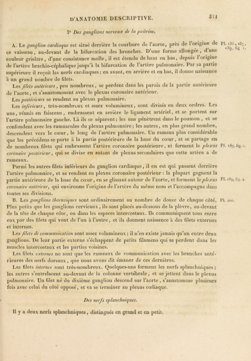 rV Des ganglions nerveux de la poitrine. A. Le f^anslion cardiaque est situé derrière la courbure de l’aorte, près de 1 origine de PI. i8G, 187, 00 T. ^ ^ , T > P II ' 1’ fie I. ce vaisseau, au-devant de la bifurcation des bronches. D une forme allongée , u une couleur srisâtre, d’une consistance molle, il est étendu de haut en bas, depuis 1 origine de l’artère brachio-céphalique jusqu’à la bifurcation de 1 artère pulmonaire. Par sa partie supérieure il reçoit les nerfs cardiaques ; en avant, en arrière et en bas, il donne naissance à un grand nombre de fdets. I.QS Jilets antérieurs ^ peu nombreux, se perdent dans les parois de la partie antérieure de l’aorte, et s’anastomosent avec le plexus coronaire antérieur. Les postérieurs se rendent au plexus pulmonaire. Les inférieurs ^ très-nombreux et assez volumineux, sont divisés en deux ordres. Les uns, réunis en faisceau, embrassent en arrière le ligament artériel, et se portent sur l’artère pulmonaire gauche. Là ils se séparent; les uns pénètrent dans le poumon , et se confondent avec les ramuscules du plexus pulmonaire; les autres, en plus grand nombre, descendent vers le cœur, le long de l’artère pulmonaire. Un rameau plus considérable que les précédons se porte à la partie postérieure de la base du cœur, et se partage en de nombreux filets qui embrassent l’artère coronaire postérieure, et forment le plexus PJ. 18g,Cg.i. coronaire postérieur, qui se divise en autant de plexus secondaires que cette artère a de rameaux. Parmi les autres filets inférieurs du ganglion cardiaque, il en est qui passent derrière l’artère pulmonaire, et se rendent au plexus coronaire postérieur : la plupart gagnent la partie antérieure de la base du cœur, en se glissant autour de l’aorte, et forment le plexus Pf 189, fig.2. coronaire antérieur^ qui environne l’origine de l’artère du meme nom et l’accompagne dans toutes ses divisions. B. Les ganglions thoraciques sont ordinairement au nombre de douze de chaque côté. PI. 200. Plus petits que les ganglions cervicaux , ils sont placés au-dessous de la plèvre, au-devant de la tête de chaque côte, ou dans les espaces intercostaux. Us communiquent tous entre eux par des filets qui vont de l’un à l’autre, et ils donnent naissance à des filets externes et internes. Les fdets de communication sont assez volumineux ; il n’en existe jamais qu’un entre deux ganglions. De leur partie externe s’échappent de petits filamens qui se perdent dans les muscles intercostaux et les parties voisines. Les filets externes ne sont que les rameaux de communication avec les branches anté- rieures des nerfs dorsaux, que nous avons dit émaner de ces dernières. Les filets internes sont très-nombreux. Quelques-uns forment les nerfs splanchniques ; les autres s’entrelacent au-devant de la colonne vertébrale, et se jettent dans le plexus pulmonaire. Un filet né du dixième ganglion descend sur l’aorte , s’anastomose plusieurs fois avec celui du côté opposé, et va se terminer au plexus cœliaque. Des nerfs splanchniques. Il y a deux nerfs splanchniques, distingués en grand et en petit.