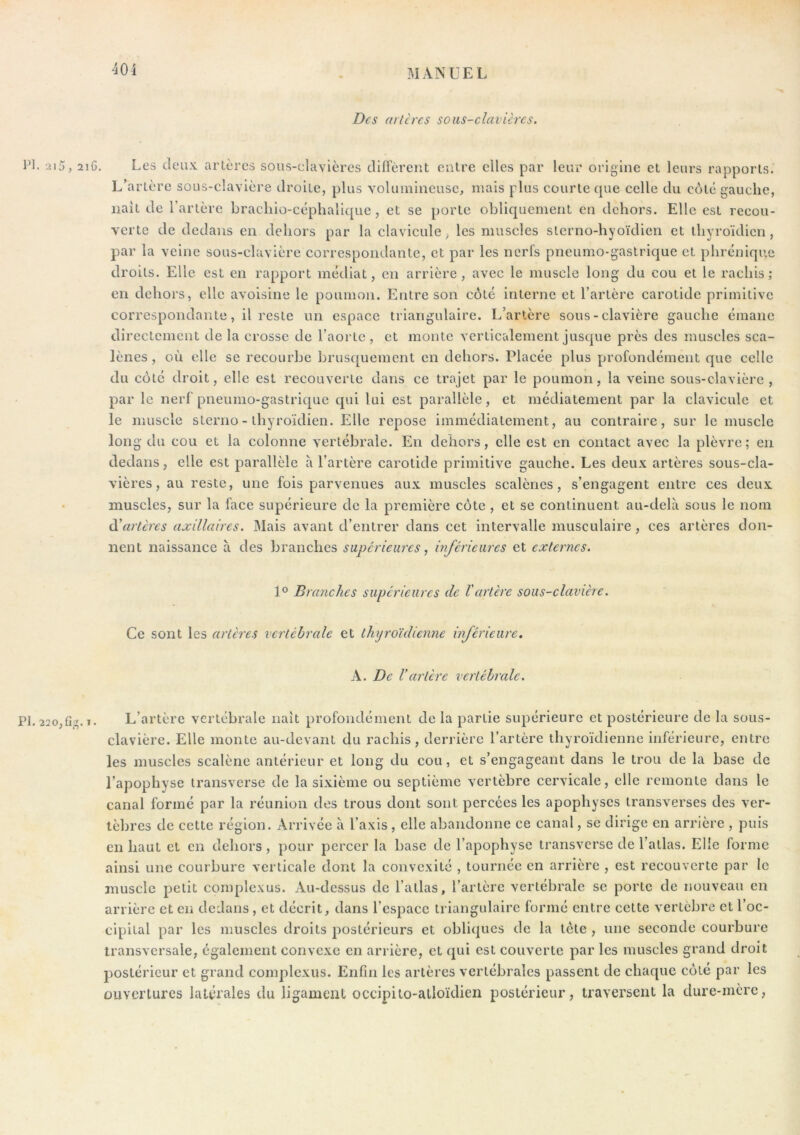 Des art ères sous-clavières. PI. 2i5, 2iG. Les deux artères soiis-clavières diffèrent entre elles par leur origine et leurs rapports. L’artère sous-clavière droite, plus volumineuse, mais plus courte que celle du côte gauche, liait de l’artère brachio-céphalique , et se porte obliquement en dehors. Elle est recou- verte de dedans en dehors par la clavicule, les muscles slerno-hyoïdien et thyroïdien, par la veine sous-clavière correspondante, et par les nerfs pneumo-gastrique et phrénique droits. Elle est en rapport médiat, en arrière, avec le muscle long du cou et le rachis; en dehors, elle avoisine le poumon. Entre son côté interne et l’artère carotide primitive correspondante, il reste un espace triangulaire. L’artère sous-clavière gauche émane directement de la crosse de l’aorte, et monte verticalement jusque près des muscles sca- lènes , où elle se recourbe brusquement en dehors. Placée plus profondément que celle du côté droit, elle est recouverte dans ce trajet par le poumon, la veine sous-clavière, par le nerf’pneumo-gastrique qui lui est parallèle, et médiatement par la clavicule et le muscle sterno- thyroïdien. Elle repose immédiatement, au contraire, sur le muscle long du cou et la colonne vertébrale. En dehors, elle est en contact avec la plèvre; en dedans, elle est parallèle a l’artère carotide primitive gauche. Les deux artères sous-cla- vières, au reste, une fois parvenues aux muscles scalènes, s’engagent entre ces deux muscles, sur la face supérieure de la première côte , et se continuent au-delà sous le nom à'arteres axillaires. Mais avant d’entrer dans cet intervalle musculaire, ces artères don- nent naissance à des branches supérieuresinférieures et externes. 1° Branches supérieures de l'artère sous-clavière. Ce sont les artères vertébrale et thyroïdienne inférieure, A. De l’artère verléhrcde. PI. 22o,fig. 1. L’artère vertébrale naît profondément de la partie supérieure et postérieure de la sous- clavière. Elle monte au-devant du rachis, derrière l’artère thyroïdienne inférieure, entre les muscles scalène antérieur et long du cou, et s’engageant dans le trou de la base de l’apophyse iransverse de la sixième ou septième vertèbre cervicale, elle remonte dans le canal formé par la réunion des trous dont sont percées les apophyses iransverses des ver- tèbres de cette région. Arrivée à l’axis , elle abandonne ce canal, se dirige en arrière , puis en haut et en dehors, pour percer la base de l’apophyse transverse de l’atlas. Elle forme ainsi une courbure verticale dont la convexité , tournée en arrière , est recouverte par le muscle petit complexus. Au-dessus de l’atlas, l’artère vertébrale se porte de nouveau en arrière et en dedans , et décrit, dans l’espace triangulaire formé entre cette vertèbre et l’oc- cipital par les muscles droits postérieurs et obliques de la Icte , une seconde courbure transversale, également convexe en arrière, et qui est couverte par les muscles grand droit postérieur et grand complexus. Enfin les artères vertébrales passent de chaque côté par les ouvertures latérales du ligament occipito-alloïdien postérieur, traversent la dure-mère.