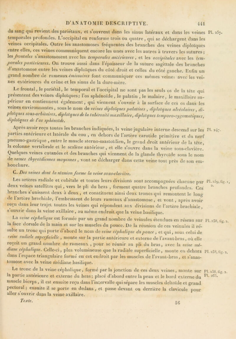 du sang qui revient des pariétaux, et s’ouvrent dans les sinus latéraux et dans les veines PI. 257. temporales profondes. L occipital en renferme trois ou quatre , qui se déchargent dans les veines occipitales. Outre les anastomoses fréquentes des branches des veines diploïques entre elles, ces veines communiquent encore les unes avec les autres à travers les sutures ç \qs frontales s anastomosent avec les temporales antérieures , et les occipitales avec les tem- porales postérieures. On trouve aussi dans l’épaisseur de la suture sagittale des branches d’anastomose entre les veines diploïques du coté droit et celles du coté gauche. Enfin un grand nombre de Yd.mGixu's. émissaires font communiquer ces mêmes veines avec les vei- nes extérieures du crâne et les sinus de la dure-mère. Le frontal, le pariétal, le temporal et l’occipital ne sont pas les seuls os de la tête qui présentent des veines diploïques; l’os sphénoïde, le palatin , le malairc, le maxillaire su- périeur en contiennent également, qui viennent s’ouvrir â la surface de ces os dans les veines environnantes , sous le nom de veines diploïques palatines , diploïques alvéolaires , di- ploïques sous-orbitaires, diploïques de la tiibérosité maxillaire, diploïques temporo-zygomatiqueSj diploïques de l’os sphénoïde. Après avoir reçu toutes les branches indiquées, la veine jugulaire interne descend sur les Ph 247. parties antérieure et latérale du cou , en dehors de l’artère carotide primitive et du nerf pneumo-gastrique , entre le muscle sterno-masloïdien, le grand droit antérieur de la tête, la colonne vertébrale et le scalène antérieur , et elle s’ouvre dans la veine sous-clavière! Quelques veines cutanées et des branches (}ui viennent de la glande thyroïde sous le nom de veines thyroïdiennes moyennes , vont se décharger dans cette veine tout près de son em- bouchure. C. Des veines dont la réunion forme la veine sous-clavière. Les artères radiale et cubitale et toutes leurs divisions sont accompagnées chacune par deux veines satellites qui , vers le pli du bras , forment quatre branches profondes. Ces branches s’unissent deux a deux , et constituent ainsi deux troncs qui remontent le lono- de 1 artère brachiale, l’embrassent de leurs rameaux d’anastomose , et vont , après avoir reçu dans leur trajet toutes les veines qui répondent aux divisions de Tartère brachiale, s ouvrir dans la veine axillaire , au même endroit que la veine basilique. La veine céphalique est formée par un grand nombre de veinules étendues en réseau sur la face dorsale de la main et sur les muscles du pouce. Do la réunion de ces veinules il ré- sulte un tronc qui porte d abord le nom de veine céphalique du pouce , et qui, sous celui de veine radiale superficielle , monte sur la partie antérieure et externe de l’avant-bras, où elle reçoit un grand nombre de rameaux , pour se réunir au pli du bras, avec la veine mé- diane céphalique. Celle-ci, plus volumineuse que la radiale superficielle, monte en dehors dans l espace triangulaire formé en cet endroit par les muscles de l’avant-bras, et s’anas- tomose avec la veine médiane basilique. Le tronc de la veine céphalique, formé par la jonction de ces deux veines, monte sur muscle biceps , il est ensuite reçu dans l’inlervalle qui sépare les muscles deltoïde et grand pectoral ; ensuite il se porte en dedans , et passe devant ou derrière la clavicule pour aller s ouvrir dans la veine axillaire. Texte. ' PI. 25^, fig.1, 2. PI. 2 58, tig. 2. PI. 253, tig. 2. PI. 258, fig. 2.