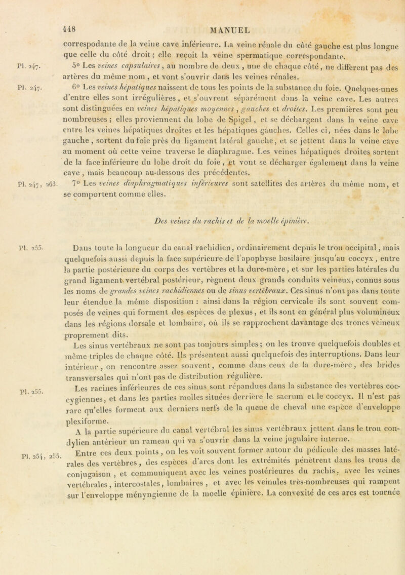 COIrGspodcintG dG In. vgiiig C3vg inferieure. veine reiinle du cote g'Quche est plus longue que celle du côté droit ; elle reçoit la veine spermatique correspondante. PI. 2^n, 5° Les veines capsulaires, au nombre de deux , une de chaque côté, ne diffèrent pas des artères du meme nom , et vont s’ouvrir dans les veines rénales. PI. a j;. G® veines hépatiques de tous les points de la substance du foie. Quelques-unes d’entre elles sont irrégulières, et s’ouvrent séparément dans la veine cave. Les autres sont distinguées en veines hépatiques moyennes , gauches et droites. Les premières sont peu nombreuses ; elles proviennent du lobe de Spigcl , et se déchargent dans la veine cave entre les veines hépatiques droites et les hépatiques gauches. Celles ci, nées dans le lobe gauche, sortent du foie près du ligament latéral gauche, et se jettent dans la veine cave au moment où cette veine traverse le diaphragme. Les veines hépatiques droites sortent de la face inférieure du lobe droit du foie, et vont se décharger également dans la veine cave , mais beaucoup au-dessous des précédentes. PI. 2,47, 263. 7° Les veines diaphragmatiques inférieures sont satellites des artères du même nom, et se comportent comme elles. Des veines du rachis et de la moelle épinière. PI. 255. Pl. 255. PI. 254, 255. Dans toute la longueur du canal rachidien, ordinairement depuis le trou occipital, mais quelquefois aussi depuis la face supérieure de Tapophyse basilaire jusqu’au coccyx, entre la partie postérieure du corps des vertèbres et la dure-mère, et sur les parties latérales du grand ligamen^ vertébral postérieur, régnent deux grands conduits veineux, connus sous les noms de grandes veines rachidiennes ou de sinus vertébraux. Ces sinus n’ont pas dans toute leur étendue la même disposition : ainsi dans la région cervicale ils sont souvent com- posés de veines qui forment des especes de plexus, et ils sont en général plus volumineux dans les régions dorsale et lombaire, où ils se rapprochent davantage des troncs veineux proprement dits. Les sinus vertébraux ne sont pas toujours simples; on les trouve quelquefois doubles et même triples de chaque côté. Ils présentent aussi quelquefois des interruptions. Dans leur intérieur, on rencontre assez souvent, comme dans ceux de la dure-mère, des brides transversales qui n ont pas de distribution regulicre. Les racines inférieures de ces sinus sont répandues dans la substance des vertèbres coc- cygiennes, et dans les parties molles situées derrière le sacrum et le coccyx. Il n’est pas rare qu’elles forment aux derniers nerfs de la queue de cheval une espèce d’enveloppe plexiforme. A la partie supérieure du canal vei’tebral les sinus >eitebiaux jettent dans le tiou con- dylien antérieur un rameau qui va s’ouvrir dans la veine jugulaire interne. Entre ces deux points , on les voit souvent former autour du pédicule des masses laté- rales des vertèbres, des espèces d’arcs dont les extrémités pénètrent dans les trous de conjugaison, et communiquent avec les veines postérieures du rachis, avec les veines vertébrales, intercostales, lombaires , et avec les veinules très-nombreuses qui rampent sur l’enveloppe ményngienne de la moelle épinière. La convexité de ces arcs est tournée