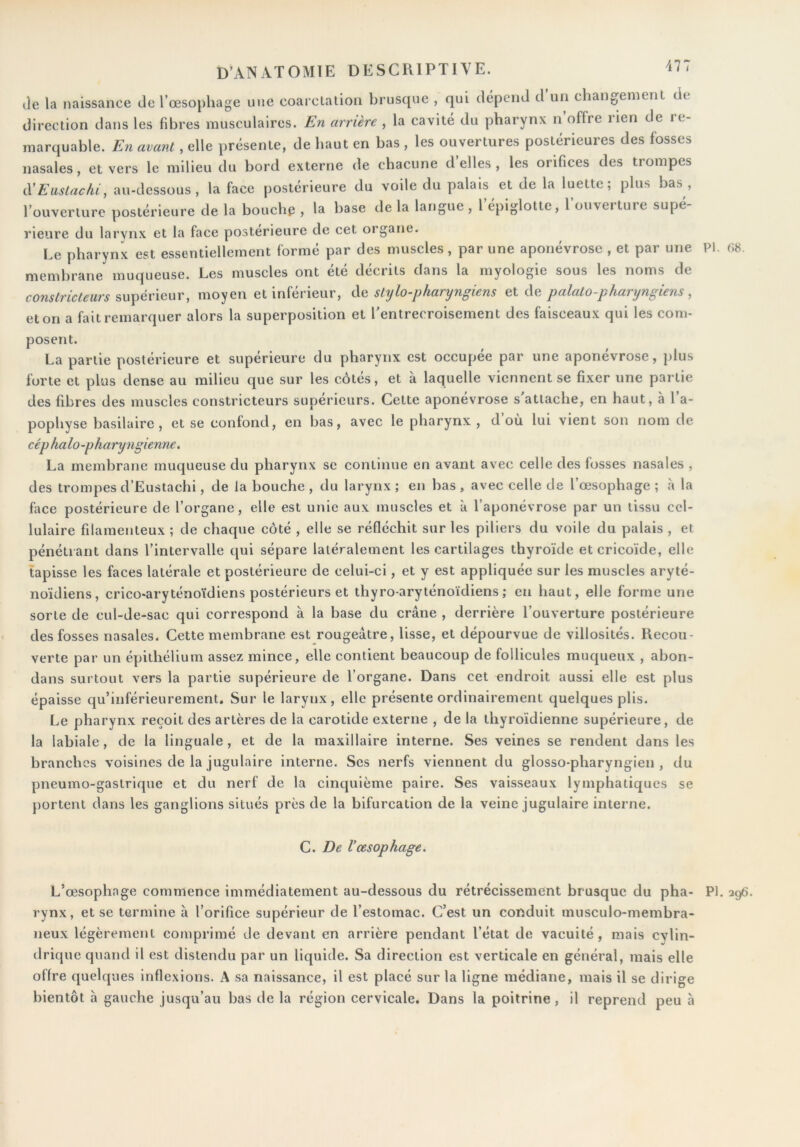 lie la naissance de l’œsophage une coarctation brusque , qui dépend d un changement de direction dans les fibres musculaires. En arrière , la cavité du pharynx n offre rien de re- marquable. En avant, elle présente, de haut en bas , les ouvertures postérieures des fosses nasales, et vers le milieu du bord externe de chacune d’elles, les orifices des trompes CCEastachi, au-dessous, la face postérieure du voile du palais et de la luette; plus bas , l’ouverture postérieure de la bouchp , la base de la langue , l’épiglotte, l’ouverture supé- rieure du larynx et la face postérieure de cet organe. Le pharynx est essentiellement formé par des muscles, par une aponévrose , et par une PI. membrane muqueuse. Les muscles ont été décrits dans la myologie sous les noms de constricteurs supérieur, moyen et inférieur, de stylo-pharyngiens et de palato-pharyngiens , et on a fait remarquer alors la superposition et l'entrecroisement des faisceaux qui les com- posent. La partie postérieure et supérieure du pharynx est occupée par une aponévrose, plus forte et plus dense au milieu que sur les côtés, et à laquelle viennent se fixer une partie des fibres des muscles constricteurs supérieurs. Cette aponévrose s attache, en haut, à 1 a- pophyse basilaire , et se confond, en bas, avec le pharynx, d’où lui vient son nom de cép halo-pharyngienne. La membrane muqueuse du pharynx se continue en avant avec celle des fosses nasales , des trompes d’Eustachi, de la bouche , du larynx ; en bas , avec celle de Lœsophage ; à la face postérieure de l’organe, elle est unie aux muscles et à l’aponévrose par un tissu cel- lulaire filamenteux ; de chaque côté , elle se réfléchit sur les piliers du voile du palais , et pénétrant dans l’intervalle qui sépare latéralement les cartilages thyroïde etcricoïde, elle tapisse les faces latérale et postérieure de celui-ci, et y est appliquée sur les muscles aryté- noïdiens, crico-aryténoïdiens postérieurs et thyro-aryténoïdiens ; en haut, elle forme une sorte de cul-de-sac qui correspond à la base du crâne , derrière l’ouverture postérieure des fosses nasales. Cette membrane est rougeâtre, lisse, et dépourvue de villosités. Recou- verte par un épithélium assez mince, elle contient beaucoup de follicules muqueux , abon- dans surtout vers la partie supérieure de l’organe. Dans cet endroit aussi elle est plus épaisse qu’inférieurement. Sur le larynx, elle présente ordinairement quelques plis. Le pharynx reçoit des artères de la carotide externe , de la thyroïdienne supérieure, de la labiale, de la linguale , et de la maxillaire interne. Ses veines se rendent dans les branches voisines de la jugulaire interne. Ses nerfs viennent du glosso-pharyngien , du pneumo-gastrique et du nerf de la cinquième paire. Ses vaisseaux lymphatiques se portent dans les ganglions situés près de la bifurcation de la veine jugulaire interne. C. De Vœsophage. (>8. L’œsophage commence immédiatement au-dessous du rétrécissement brusque du pha- PI. 296. rynx, et se termine â l’orifice supérieur de l’estomac. C’est un conduit inusculo-membra- neux légèrement comprimé de devant en arrière pendant Tétat de vacuité, mais cylin- drique quand il est distendu par un liquide. Sa direction est verticale en général, mais elle offre quelques inflexions. A sa naissance, il est placé sur la ligne médiane, mais il se dirige bientôt a gauche jusqu’au bas de la région cervicale. Dans la poitrine, il reprend peu à