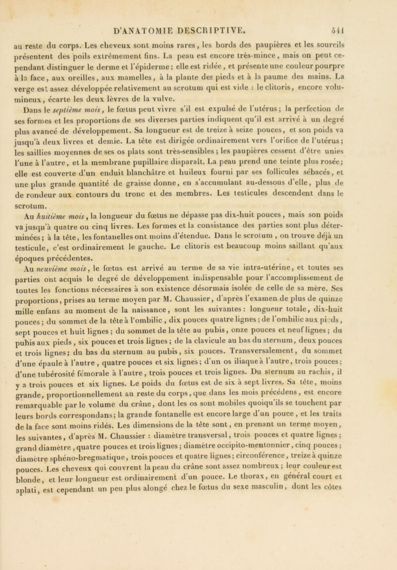 au reste du corps. Les cheveux sont moins rares, les bords des paupières et les sourcils présentent des poils extrêmement fins. La peau est encore très-mince, mais on peut ce- pendant distinguer le derme et l’épiderme; elle est ridée, et présente une couleur pourpre à la face, aux oreilles, aux mamelles, à la plante des pieds et à la paume des mains. La verge est assez développée relativement au scrotum qui est vide : le clitoris, encore volu- mineux, écarte les deux lèvres de la vulve. Dans le septième mois, le fœtus peut vivre s’il est expulsé de l’utérus; la perfection de ses formes et les proportions de ses diverses parties indiquent quhl est arrivé à un degré plus avancé de développement. Sa longueur est de treize à seize pouces, et son poids va jusqu’à deux livres et demie. La tète est dirigée ordinairement vers l’orifice de l’utérus; les saillies moyennes de ses os plats sont très-sensibles; les paupières cessent d’ètre unies l’une à l’autre, et la membrane pupillaire disparaît. La peau prend une teinte plus rosée; elle est couverte d’un enduit blanchâtre et huileux fourni par ses follicules sébacés, et une plus grande quantité de graisse donne, en s’accumulant au-dessous d’elle, plus de de rondeur aux contours du tronc et des membres. Les testicules descendent dans le scrotum. Au huitième mois, la longueur du fœtus ne dépasse pas dix-huit pouces, mais son poids va jusqu’à quatre ou cinq livres. Les formes et la consistance des parties sont plus déter- minées; à la tête, les fontanelles ont moins d’étendue. Dans le scrotum , on trouve déjà un testicule, c’est ordinairement le gauche. Le clitoris est beaucoup moins saillant qu’aux époques précédentes. kw neuvième mois, le fœtus est arrivé au terme de sa vie intra-utérine, et toutes ses parties ont acquis le degré de développement indispensable pour l’accomplissement de toutes les fonctions nécessaires à son existence désormais isolée de celle de sa mère. Ses proportions, prises au terme moyen par M. Chaussier, d’après l’examen de plus de quinze mille enfans au moment de la naissance, sont les suivantes: longueur totale, dix-huit pouces ; du sommet de la tête à l’ombilic , dix pouces quatre lignes ; de l’ombilic aux pieds , sept pouces et huit lignes ; du sommet de la tête au pubis, onze pouces et neuf lignes ; du pubis aux pieds , six pouces et trois lignes ; de la clavicule au bas du sternum, deux pouces et trois lignes; du bas du sternum au pubis, six pouces. Transversalement, du sommet d’une épaule à l’autre , quatre pouces et six lignes; d’un os iliaque à l’autre, trois pouces; d’une tubérosité fémorale à l’autre, trois pouces et trois lignes. Du sternum au rachis, iJ y a trois pouces et six lignes. Le poids du fœtus est de six a sept li\res. Sa tete, moins grande, proportionnellement au reste du corps, que dans les mois precedens, est encore remarquable parle volume du crâne, dont les os sont mobiles quoiqu’ils se touchent par leurs bords correspondans; la grande fontanelle est encore large d un pouce , et les traits de la face sont moins ridés. Les dimensions de la tête sont, en prenant un terme moyen, les suivantes, d’après M. Chaussier : diamètre transversal, trois pouces et quatre lignes; o-rand diamètre , quatre pouces et trois lignes ; diamètre occipito-menlonnier, cinq pouces ; diamètre sphério-bregmatique, trois pouces et quatre lignes ; circonférence, treize à quinze pouces. Les cheveux qui couvrent la peau du crâne sont assez nombreux; leur couleurest blonde, et leur longueur est ordinairement d’un pouce. Le thorax, en général court et aplati, est cependant un peu plus alongé chez le fœtus du sexe masculin, dont les côtes