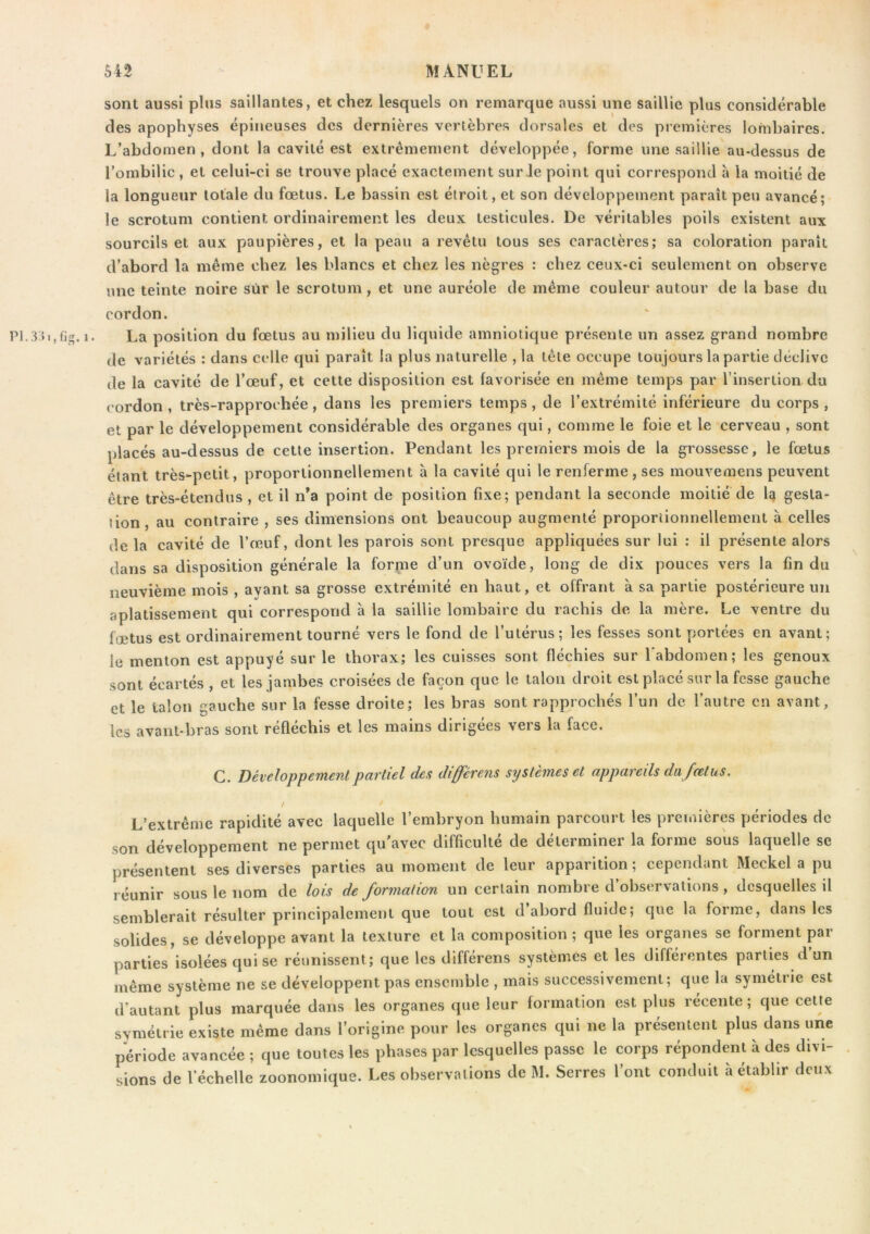 sont aussi plus saillantes, et chez lesquels on remarque aussi une saillie plus considérable des apophyses épineuses des dernières vertèbres dorsales et des premières lombaires. L’abdomen, dont la cavité est extrêmement développée, forme une saillie au-dessus de l’ombilic , et celui-ci se trouve placé exactement sur Je point qui correspond à la moitié de la longueur totale du fœtus. Le bassin est étroit, et son développement paraît peu avancé; le scrotum contient ordinairement les deux testicules. De véritables poils existent aux sourcils et aux paupières, et la peau a revêtu tous ses caractères; sa coloration paraît d’abord la même chez les blancs et chez les nègres : chez ceux-ci seulement on observe une teinte noire sûr le scrotum, et une auréole de même couleur autour de la base du cordon. 1. La position du fœtus au milieu du liquide amniotique présente un assez grand nombre de variétés : dans celle qui paraît la plus naturelle , la tête occupe toujours la partie déclive de la cavité de l’œuf, et cette disposition est favorisée en même temps par l’insertion du cordon , très-rapprochée, dans les premiers temps, de l’extrémité inférieure du corps , et par le développement considérable des organes qui, comme le foie et le cerveau , sont placés au-dessus de cette insertion. Pendant les premiers mois de la grossesse, le fœtus étant très-petit, proportionnellement a la cavité qui le renferme, ses mouvemens peuvent être très-étendus , et il n’a point de position fixe; pendant la seconde moitié de la gesta- tion, au contraire , ses dimensions ont beaucoup augmenté proportionnellement à celles de la cavité de l’œuf, dont les parois sont presque appliquées sur lui : il présente alors dans sa disposition générale la forme d’un ovoïde, long de dix pouces vers la fin du neuvième mois , avant sa grosse extrémité en haut, et offrant à sa partie postérieure un aplatissement qui correspond h la saillie lombaire du rachis de la mère. Le ventre du fœtus est ordinairement tourné vers le fond de l’utérus; les fesses sont portées en avant; le menton est appuyé sur le thorax; les cuisses sont fléchies sur l'abdomen; les genoux sont écartés , et les jambes croisées de façon que le talon droit est placé sur la fesse gauche et le talon gauche sur la fesse droite; les bras sont rapprochés l’un de l’autre en avant, les avant-bras sont réfléchis et les mains dirigées vers la face. G. Développement partiel des differens systèmes et appareils da fœtus. / L’extrême rapidité avec laquelle l’embryon humain parcourt les premières périodes de son développement ne permet qu'avec difficulté de déterminer la forme sous laquelle se présentent ses diverses parties au moment de leur apparition; cependant Meckel a pu réunir sous le nom de lois deformation un certain nombre d’observations , desquelles il semblerait résulter principalement que tout est d abord fluide; que la forme, dans les solides, se développe avant la texture et la composition ; que les organes se forment pai parties'isolées qui se réunissent; que les différens systèmes et les différentes parties d’un même système ne se développent pas ensemble , mais successivement; que la symétrie est d’autant plus marquée dans les organes que leur formation est plus récente ; que cette symétrie existe même dans l’origine pour les organes qui ne la présentent plus dans une période avancée ; que toutes les phases par lesquelles passe le corps répondent à des divi- sions de l’échelle zoonomique. Les observations de M. Serres l’ont conduit h établir deux