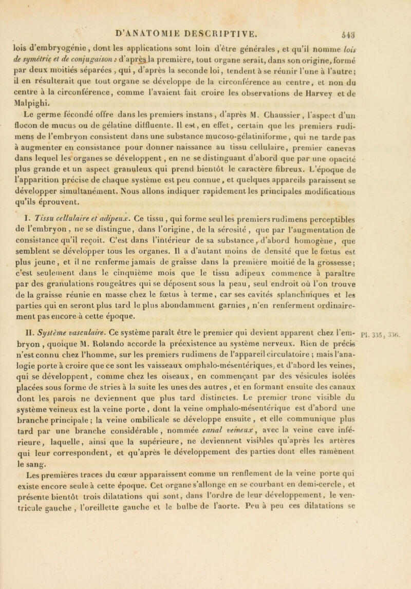 lois d’embryogénie, dont les applications sont loin d’ètre générales , et qu’il nomme lois de symétrie et de conjugaison : d’apr^la première, tout organe serait, dans son origine, formé par deux moitiés séparées , qui, d après la seconde loi, tendent h se réunir l une à l’autre; il en résulterait que tout organe se développe de la circonférence au centre, et non du centre à la circonférence, comme l’avaient fait croire les observations de Harvey et de Malpighi. Le germe fécondé offre dans les premiers instans , d’après M. Chaussier, l’aspect d’un flocon de mucus ou de gélatine dilfluenle. Il e»t, en effet, certain que les premiers rudi- mens de l’embryon consistent dans une substance mucoso-gélatiniforme , qui ne tarde pas à augmenter en consistance pour donner naissance au tissu cellulaire, premier canevas dans lequel les organes se développent, en ne se distinguant d’abord que par une opacité plus grande et un aspect granuleux qui prend bientôt le caractère fibreux. L’époque de l’apparition précise de chaque système est peu connue, et quelques appareils paraissent se développer simultanément. Nous allons indiquer rapidement les principales modifications qu’ils éprouvent. I. Tissu cellulaire et adipeux. Ce tissu , qui forme seul les premiers rudimens perceptibles de l’embryon , ne se distingue, dans l’origine, de la sérosité , que par l’augmentation de consistance qu’il reçoit. C’est dans l’intérieur de sa substance, d’abord homogène, que semblent se développer tous les organes. H a d’autant moins de densité que le fœtus est plus jeune, et il ne renferme jamais dégraissé dans la première moitié de la grossesse; c’est seulement dans le cinquième mois que le tissu adipeux commence à paraître par des granulations rougeâtres qui se déposent sous la peau, seul endroit où l’on trouve de la graisse réunie en masse chez le fœtus à terme, car ses cavités splanchniques et les parties qui en seront plus tard le plus abondamment garnies, n’en renferment ordinaire- ment pas encore à cette époque. IL Système vasculaire. Ce système paraît être le premier qui devient apparent chez l’ein- 335^ bryon , quoique M. Rolando accorde la préexistence au système nerveux. Rien de précis n’est connu chez l’homme, sur les premiers rudimens de l’appareil circulatoire ; mais l’ana- logie porte à croire que ce sont les vaisseaux omphalo-mésentériques, et d’abord les veines, qui se développent, comme chez les oiseaux, en commençant par des vésicules isolées placées sous forme de stries à la suite les unes des autres , et en formant ensuite des canaux dont les parois ne deviennent que plus tard distinctes. Le premier tronc visible du système veineux est la veine porte , dont la veine omphalo-mesenterique est d abord une branche principale ; la veine ombilicale se développe ensuite , et elle communique plus tard par une branche considérable, nommée canal veineux^ avec la veine cave infé- rieure, laquelle, ainsi que la supérieure, ne deviennent visibles qu’après les artères qui leur correspondent, et qu’après le développement des parties dont elles ramènent le sang. Les premières traces du cœur apparaissent comme un renflement de la veine porte qui existe encore seule .à cette époque. Cet organe s’allonge en se courbant en demi-cercle, et présente bientôt trois dilatations qui sont, dans l’ordre de leur développement, le ven-