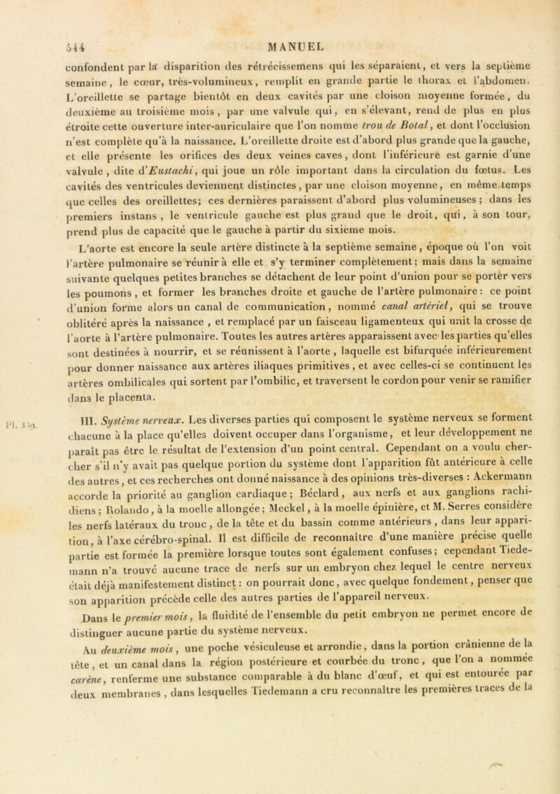 confondent par la disparition des rétrécissemens qui les séparaient, et vers la se[jlième semaine, le cœur, très-volumineux, remplit en grande partie le thorax et l’abdomen. L’oreillette se partage bientôt en deux cavités par une cloison moyenne formée, du deuxième au troisième mois, par une valvule qui, en s’élevant, rend de plus en plus étroite cette ouverture inter-auriculaire que l’on nomme trou de Bolal, et dont l’occlusion n’est complète qu’à la naissance. L’oreillette droite est d’abord plus grande que la gauche, et elle présente les orifices des deux veines caves, dont l’inférieure est garnie d’une valvule , dite à'Eustachi, qui joue un rôle important dans la circulation du fœtus. Les cavités des ventricules deviennent distinctes, par une cloison moyenne, en même temps que celles des oreillettes; ces dernières paraissent d’abord plus volumineuses ; dans les premiers instans , le ventricule gauche est plus grand que le droit, qui, à son tour, prend plus de capacité que le gauche à partir du sixième mois. L’aorte est encore la seule artère distincte à la septième semaine, époque où l’on voit l’artère pulmonaire se réunira elle et s’y terminer complètement; mais dans la semaine suivante quelques petites branches se détachent de leur point d’union pour se porter vers les poumons , et former les branches droite et gauche de l’artère pulmonaire : ce point d’union forme alors un canal de communication, nommé canal artériel^ qui se trouve oblitéré après la naissance , et remplacé par un faisceau ligamenteux qui unit la crosse de l’aorte à l’artère pulmonaire. Toutes les autres artères apparaissent avec les parties qu’elles sont destinées à nourrir, et se réunissent à l’aorte , laquelle est bifurquée inférieurement pour donner naissance aux artères iliaques primitives, et avec celles-ci se continuent les artères ombilicales qui sortent par l’ombilic, et traversent le cordon pour venir se ramifier dans le placenta. III. Système nerveux. Les diverses parties qui composent le système nerveux se forment chacune à la place qu’elles doivent occuper dans l’organisme, et leur développement ne paraît pas être le résultat de l’extension d’un point central. Cependant on a voulu cher- cher s’il n’y avait pas quelque portion du système dont l’apparition fut antérieure à celle des autres, et ces recherches ont donné naissance à des opinions très-diverses : Ackermann accorde la priorité au ganglion cardiaque; Béclard, aux nerfs et aux ganglions rachi- diens ; Rolando, à la moelle allongée ; Meckel, à la moelle épinière, et M. Serres considère les nerfs latéraux du tronc , de la tête et du bassin comme antérieurs , dans leur appari- tion, à l’axe cérébro-spinal. Il est difficile de reconnaître d’une manière précise quelle partie est formée la première lorsque toutes sont également confuses; cependant Tiede- mann n’a trouvé aucune trace de nerfs sur un embryon chez lequel le centre nerveux était déjà manifestement distinct : on pourrait donc, avec quelque fondement, penser que son apparition précède celle des autres parties de l’appareil nerveux. Dans le premier mois, la fluidité de l’ensemble du petit embryon ne permet encore de distinguer aucune partie du système nerveux. Au deuxième mois, une poche vésiculeuse et arrondie, dans la portion crânienne de la tête, et un canal dans la région postérieure et courbée du tronc, que l’on a nommée carène, renferme une substance comparable à du blanc d’œuf, et qui est entourée par deux membranes , dans lesquelles Tiedemann a cru reconnaître les premières traces de la