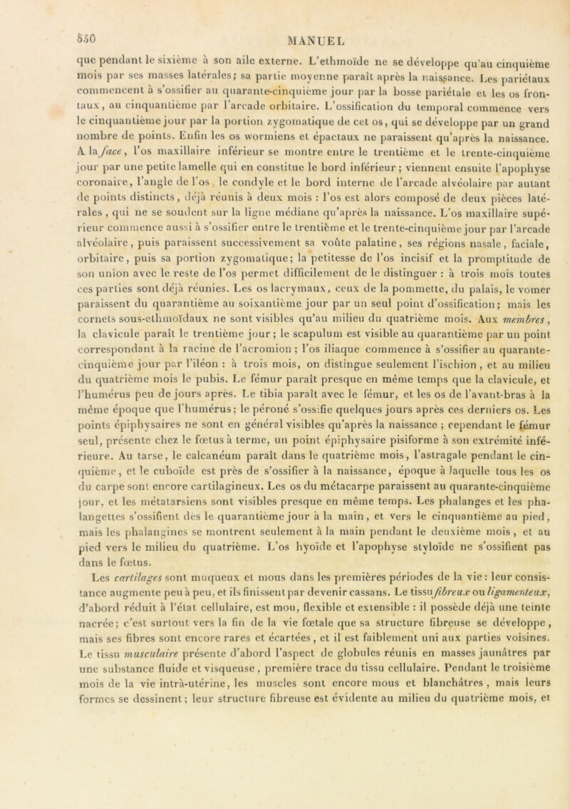 S.50 pGiiclfliît le sixicniG 3 son d.i1g GxtGriiG. L GthmoïclG iîg SG (iGvcloppG cjii*£iu cinc|iiicmc mois par ses masses latérales,* sa partie moyenne paraît après la naissance. Les pariétaux commencent à s’ossifier au quarante-cinquième jour par la bosse pariétale et les os fron- taux, au cinquantième par l’arcade orbitaire. L’ossification du temporal commence vers le cinquantième jour par la portion zygomatique de cet os, qui se développe par un grand nombre de points. Enfin les os vvormiens et épactaux ne paraissent qu’après la naissance. Alayizc^, l’os maxillaire inférieur se montre entre le trentième et le trente-cinquième jour par une petite lamelle qui en constitue le bord inférieur; viennent ensuite l’apophyse coronaire, l’angle de l’os ; le condyle et le bord interne de l’arcade alvéolaire par autant de points distincts, déjà réunis à deux mois : l’os est alors composé de deux pièces laté- rales , qui ne se soudent sur la ligne médiane qu’après la naissance. L’os maxillaire supé- rieur commence aussi à s’ossifier entre le trentième et le trente-cinquième jour par l’arcade alvéolaire, puis paraissent successivement sa voûte palatine, ses régions nasale, faciale, orbitaire, puis sa portion zygomatique; la petitesse de l’os incisif et la promptitude de son union avec le reste de l’os permet difficilement de le distinguer : à trois mois toutes ces parties sont déjà réunies. Les os lacrymaux, ceux de la pommette, du palais, le vomer paraissent du quarantième au soixantième jour par un seul point d’ossification; mais les cornets sous-ethinoïdaux ne sont visibles qu’au milieu du quatrième mois. Aux membres , la clavicule paraît le trentième jour ; le scapulum est visible au quarantième par un point correspondant à la racine de l’acromion ; l’os iliaque commence à s’ossifier au quarante- cinquième jour par l’iléon : à trois mois, on distingue seulement l’ischion, et au milieu du quatrième mois le pubis. Le fémur paraît presque en même temps que la clavicule, et l’humérus peu de jours après. Le tibia paraît avec le fémur, et les os de l’avant-bras à la même époque que l’humérus; le péroné s’ossifie quelques jours après ces derniers os. Les points épiphysaires ne sont en général visibles qu’après la naissance ; cependant le fémur seul, présente chez le fœtus à terme, un point épiphysaire pisiforme à son extrémité infé- rieure. Au tarse, le calcanéum paraît dans le quatrième mois, l’astragale pendant le cin- quième, elle cuboïde est près de s’ossifier à la naissance, époque à laquelle tous les os du carpe sont encore cartilagineux. Les os du métacarpe paraissent au quarante-cinquième jour, et les métatarsiens sont visibles presque en même temps. Les phalanges et les pha- langettes s’ossifient des le quarantième jour à la main, et vers le cinquantième au pied, mais les phalangines se montrent seulement à la main pendant le deuxième mois , et au pied vers le milieu du quatrième. L’os hyoïde et l’apophyse styloïde ne s’ossifient pas dans le fœtus. Les cartilages sont muqueux et mous dans les premières périodes de la vie : leur consis- tance augmente peu à peu. et ils finissent par devenir cassans. Le tissufibreux ou ligamerdeiix, d’abord réduit à l’état cellulaire, est mou, flexible et extensible : il possède déjà une teinte nacrée; c'est surtout vers la fin de la vie fœtale que sa structure fibreuse se développe, mais ses fibres sont encore rares et écartées, et il est faiblement uni aux parties voisines. Le tissu musculaire présente d’abord l’aspect de globules réunis en masses jaunâtres par une substance fluide et visqueuse, première trace du tissu cellulaire. Pendant le troisième mois de la vie intrà-utérinc, les muscles sont encore mous et blanchâtres, mais leurs formes se dessinent; leur structure fibreuse est évidente au milieu du quatrième mois, et