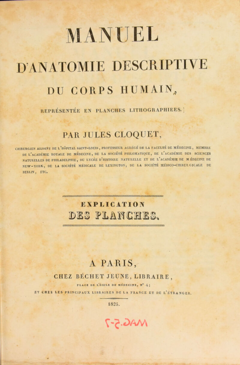 MANUEL D’ANATOMIE DESCRIPTIVE DU CORPS HUMAIN^ KEPRÉSENTÉE EN PLANCHES LITHOGRAPHIEES.; PAR JULES CLOQUET, CHIRURGIEN ADJOINT DE L^HOPITAL SAINT—LOUIS, PROFESSEUR AGREGE DE LA FACULTE DE MEDECINE, MEMBRE DE L^ACADÉMIE royale DE MEDECINE, DE LA SOCIETE PHILOMATIQUE, DE l’aCADÉMIE DES SCIENCES NATURELLES DE PHILADELPHIE, DU LYCEE d’hISTOIRE NATURELLE ET DE l’aCADÉMIE DE MÉDECINE DE NEW-YORK, DE LA SOCIÉTÉ MÉDICALE DE LEXINGTON, DE LA SOCIÉTÉ MÉDICO-CHIRURGICALE PE BERLIN, ETC. EXPLICATION A PARIS, CHEZ DÉCHET JEUNE, LIBRAIRE , riACE DE l’École de médecine, k° 4; ET CHE2 LES PRINCIPAUX LIBRAIRES DELA FRANCE ET DE l’ÉTRANGER. 1825.