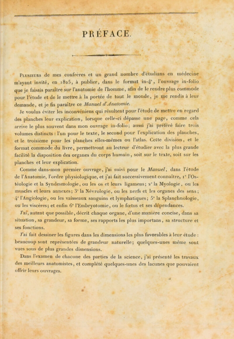 PRÉFACE. *■ Plusieurs de mes confrères et un grand nombre d’étudians en médecine m’ayant invité, en i8a5, à publier, dans le format in-4* , l’ouvrage in-folio que je faisais paraître sur l’anatomie de l’homme, afin de le rendre plus commode pour l’étude et de le mettre à la portée de tout le monde, je me rendis à leur demande, et je fis paraître ce Manuel d Anatomie. Je voulus éviter les inconvéniens qui résultent pour 1 étude de mettre en regard des planches leur explication, lorsque celle-ci dépasse une page, comme cela arrive le plus souvent dans mon ouvrage in-folio; aussi j ai préféré faire trois volumes distincts : l’un pour le texte, le second pour 1 explication des planches, et le troisième pour les planches elles-mêmes ou l’atlas. Celle division, et le format commode du livre, permettront au lecteur d’étudier avec la plus grande facilité la disposition des organes du corps humain , soit sur le texte, soit sur les planches et leur explication. Comme dans-mon premier ouvrage, j’ai suivi pour le Manuel, dans l’étude de l’Anatomie, l’ordre physiologique, et j’ai fait successivement connaître, i° l’Os- téologie et la Syndesmologie, ou les os et leurs ligamens; 20 la Myologie, ou les muscles et leurs annexes; 3° la Névrologie, ou les nerfs et les organes des sens; 4° l’AngioIogie, ou les vaisseaux sanguins et lymphatiques ; 5° la Splanchnologie, ou les viscères; et enfin 6° l’Embryotomie, ou le fœtus et ses dépendances. J’ai, autant que possible, décrit chaque organe, d’une manière concise, dans sa situation, sa grandeur, sa forme, ses rapports les plus importans, sa structure et ses fonctions. J’ai fait dessiner les figures dans les dimensions les plus favorables à leur élude : beaucoup sont représentées de grandeur naturelle; quelques-unes meme sont vues sous de plus grandes dimensions. Dans l’examen de chacune des parties de la science, j’ai présenté les travaux des meilleurs anatomistes, et complété quelques-unes des lacunes que pouvaient offrir le tirs ouvrages. a