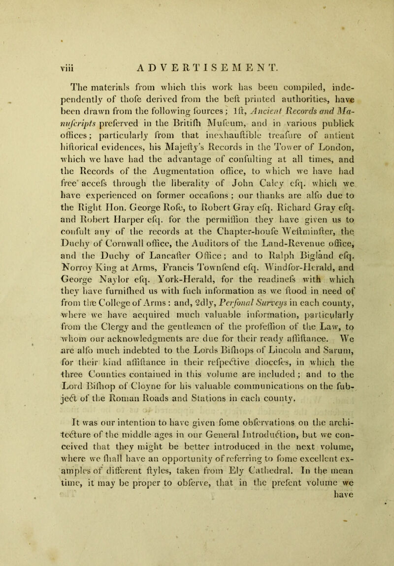 / viii ADVERTISEMENT. The materials from which this work has been compiled, inde- pendently of thofe derived from the beft printed authorities, have been drawn from the following tburces ; 1ft, Ancient Records and Ma- nufcripts preferved in the Britifh Mufeum, and in various publick offices; particularly from that inexhauftible treafure of antient hiftorical evidences, his Majefty’s Records in the Tower of London, which we have had the advantage of confulting at all times, and the Records of the Augmentation office, to which we have had free accefs through the liberality of John Caley cfq. which we have experienced on former occafions ; our thanks are alfo due to the Right Hon. George Rofe, to Robert Gray efq. Richard Gray efq. and Robert Harper efq. for the permiffton they have given us to confult any of the records at the Chapter-houfe Weftminfter, the Duchy of Cornwall office, the Auditors of the Land-Revenue office, and the Duchy of Lancafter Office; and to Ralph Bigland efq. Norroy King at Arms, Francis Townfcnd efq. Windfor-Herald, and George Naylor efq. York-Herald, for the readinefs with which they have furniftied us with fuch information as we ftood in need of from the College of Arms : and, 2dly, Perfonal Surveys in each county, where we have acquired much valuable information, particularly from the Clergy and the gentlemen of the profeffion of the Law, to whom our acknowledgments are due for their ready aftiftance. We are alfo much indebted to the Lords Bifhops of Lincoln and Sarum, for their kind aftiftance in their refpedtive diocefes, in which the three Counties contained in this volume are included ; and to the Lord Bifhop of Cloyne for his valuable communications on the fub- jedt of the Roman Roads and Stations in each county. It was our intention to have given fome obfervations on the archi- tedture of the middle ages in our General Introduction, but we con- ceived that they might be better introduced in the next volume, where we ftiall have an opportunity of referring to fome excellent ex- amples of different ftyles, taken from Ely Cathedral. In the mean time, it may be proper to obferve, that in the prefent volume we have
