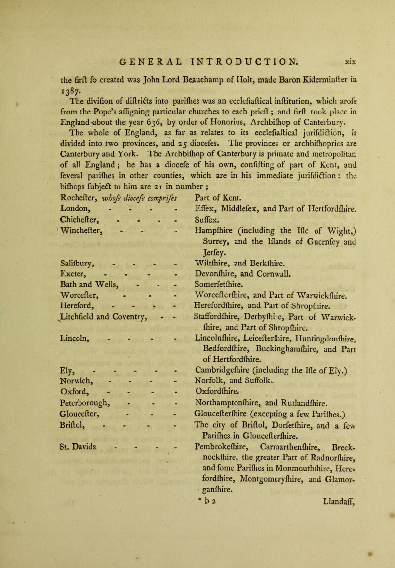 the firft fo created was John Lord Beauchamp of Holt, made Baron Kiderminfter in *387- The divifion of diftri&s into parifhes was an ecclefiaftical inftitution, which arofe from the Pope’s afligning particular churches to each priefl; and firft took place in England'about the year 636, by order of Honorius, Archbifhop of Canterbury. The whole of England, as far as relates to its ecclefiaftical jurisdiction, is divided into two provinces, and 25 diocefes. The provinces or archbifhoprics are Canterbury and York. The Archbifhop of Canterbury is primate and metropolitan of all England ; he has a diocefe of his own, confiding of part of Kent, and feveral parifhes in other counties, which are in his immediate jurifdi&ion: the bifhops fubjedt to him are 21 in number ; Rochefter, wbofe diocefe comprifes London, ... Chichefter, - ' Winchefter, Saliibury, Exeter, Bath and Wells, Worcefter, Hereford, Litchfield and Coventry, Lincoln, Ely, _ - Norwich, Oxford, Peterborough, Gloucefter, Briftol, St. Davids Part of Kent. Effex, Middlefex, and Part of Hertfordfhire. Suflex. Hampfhire (including the Ifle of Wight,) Surrey, and the lflands of Guernfey and Jerfey. Wiltfhire, and Berkfhire. Devonfhire, and Cornwall. Somerfetfhire. Worcefterfhire, and Part of Warwickfhire. Herefordfhire, and Part of Shropfhire. Staffordfhire, Derbyfhire, Part of Warwick- fhire, and Part of Shropfhire. Lincolnfhire, Leicefterfhire, Huntingdonfhire, Bedfordfhire, Buckinghamfhire, and Part of Hertfordfhire.. Cambridgefhire (including the Ifle of Ely.) Norfolk, and Suffolk.. Oxford fhire. Northampton (hire, and Rutlandfhire. Gloucefterfhire (excepting, a few Parifhes.) The city of Briftol, Dorfetfhire, and a few Parifhes in Gloucefterfhire. Pembrokefhire, Carmarthenfhire, Breck- nockfhire, the greater Part of Radnorfhire, and fome Parifhes in Monmouthfhire, Here- fordfhire, Montgomeryfhire, and Glamor- ganfhire. * b 2 Llandaff,