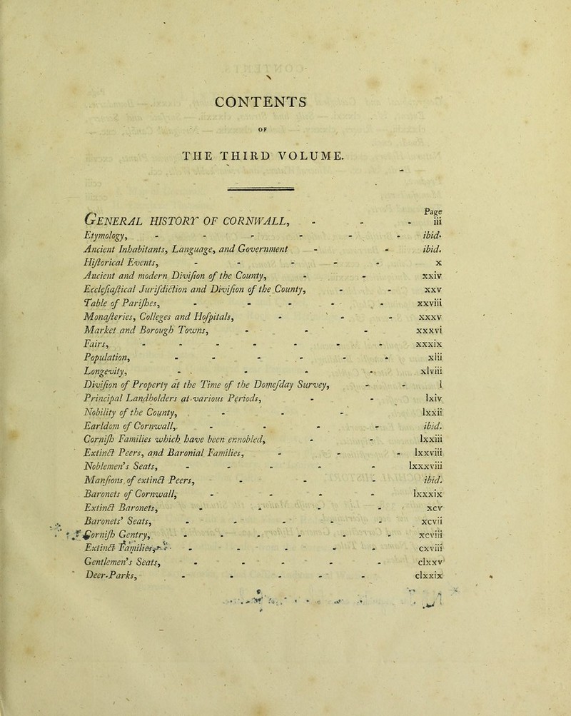 V-k; CONTENTS ' OF THE THIRD VOLUME. General histort of Cornwall, Eiy}iio!ogy, - - Ancient Inhabitants, Language, and Governtnent Hijiorical Events, - - Ancient and modern Divijion of the County, Ecclejtajiical Jurifdidtion and Divijion of the County, Table of Parijhes, - - Monafteries, Colleges and Hofpitals, Market and Borough Towns, - * * Fairs, , . . . Population, Longevity, - . Divijion of Property at the Time of the Domefday Survey, Principal Landholders at-various Periods, Nobility of the County, , - - Earldom of Cornwall,. - - Cornifh Families which have been ennobled, Extindl Peers, and Baronial Families, Noblemen’s Seats, - > - Manfons,of extind Peers, Baronets of Cornwall, - - - Extind Baronets, - Baronets’ Seats, ... ^ornifo Gentry, ... Extind f amilie'S jy^*^ • - Gentlemen’s Seats, - - - ' ■ Deer-Parks, _ - - - Page iii ibid- ibid, X xxiv XXV xxviii XXXV xxxvi xxxix xiii xlviii I Ixiv Ixxii ibid. Ixxiii Ixxviit Ixxxviii ibid. Ixxxix xcv xcvii xcviii cxviu clxxv clxxix If