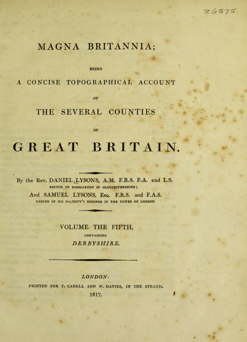 MAGNA BRITANNIA; BEING A CONCISE TOPOGRAPHICAL ACCOUNT THE SEVERAL COUNTIES OF GREAT BRITAIN By the Rev. DANIEL JLYSONS, A.M. F.R.S. F.A. and L.S. RECTOR OF RODMARTON IN GLOUCESTERSHIRE ; And SAMUEL LYSONS, Esq. F.R.S. and F.A.S. KEEPER OF HIS MAJESTY’S RECORDS IN THE TOWER OF LONDON. VOLUME THE FIFTH, CONTAINING DERBYSHIRE. LONDON: PRINTED FOR T. CADELL AND W. DAVIES, IN THE STRAND, 1817. I