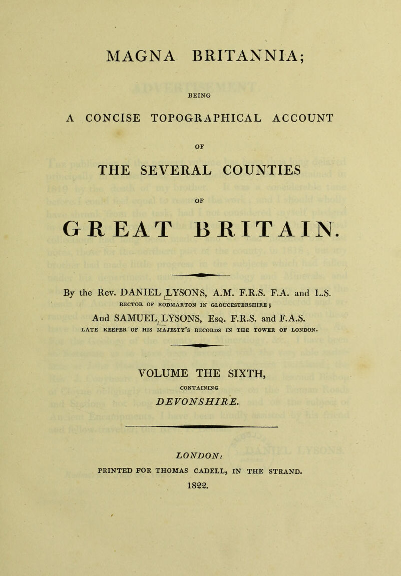 BEING A CONCISE TOPOGRAPHICAL ACCOUNT OF THE SEVERAL COUNTIES OF GREAT BRITAIN. By the Rev. DANIEL (LYSON3, a.M. F.R.S. F.A. and L.S. RECTOR OF RODMARTON IN GLOUCESTERSHIRE J And SAMUEL LYSONS, Esq. F.R.S. and F.A.S. LATE KEEPER OF HIS MAJESTY’S RECORDS IN THE TOWER OF LONDON. VOLUME THE SIXTH, CONTAINING DEVONSHIRE. LONDON: PRINTED FOR THOMAS CADELL, IN THE STRAND. 1822.