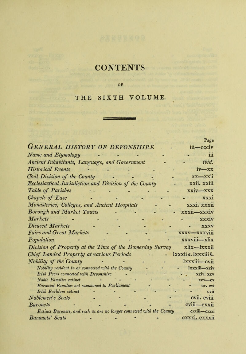 CONTENTS OF THE SIXTH VOLUME. General history of Devonshire Name and Etymology - Ancient Inhabitants, Language, and Government Historical Events - Civil Division of the County - Ecclesiastical Jurisdiction and Division of the County Table of Parishes - Chapels of Ease - - - Monasteries, Colleges, and Ancient Hospitals Borough and Market Tovons - Markets - - - Disused Markets - Fairs and Great Markets - Population - - - Division of Property at the Time of the Domesday Survey Chief Landed Property at various Periods Nobility of the County - Nobility resident in or connected 'with the County Irish Peers connected with Devonshire - - Noble Families extinct - - Baronial Families not summoned to Parliament Irish Earldom extinct - Noblemen's Seats - Baronets - - - - - Extinct Baronets, and such as are no longer connected with the County Baronets' Seats - - Page iii—ccclv - iii ibid. iv—xx xx—xxii xxii. xxiii xxiv—xxx xxxi xxxi. xxxii - xxxii—xxxiv xxxiv xxxv xxxv—xxxviii xxxviii—xlix xlix—Ixxxii lxxxiia. lxxxiii#. lxxxiii—cvii lxxxiii—xciv - » xciv. xcv xcv—cv cv. cvi -  cvii cvii. cviii cviii—cxxii cxxiii—cxxxi cxxxi. cxxxii