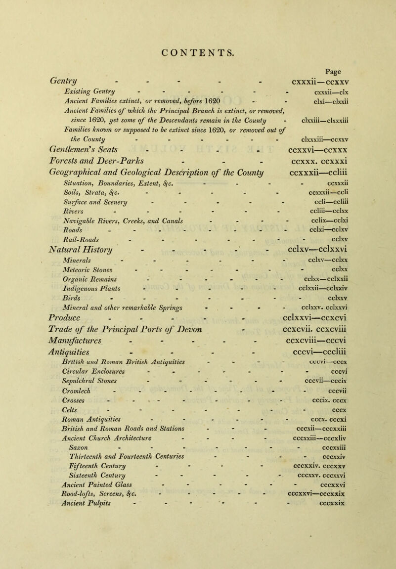 Page Gentry - Existing Gentry - Ancient Families extinct, or removed, before 1620 Ancient Families of which the Principal Branch is extinct, or removed, since 1620, yet some of the Descendants remain in the County - clxxiii—clxxxiii Families known or supposed to be extinct since 1620, or removed out of the County - - .... clxxxiii—ccxxv Gentlemen's Seats - - ccxxvi—ccxxx Forests and Deer-Parks ... ccxxx. ccxxxi Geographical and Geological Description of the County ccxxxii—ccliii cxxxii—ccxxv cxxxii—clx clxi—cJxxii Situation, Boundaries, Extent, fyc. Soils, Strata, SfC. Surface and Scenery Rivers ... Navigable Rivers, Creeks, and Canals Roads - - - - Rail-Roads ... Natural History Minerals ... Meteoric Stones ... Organic Remains Indigenous Plants Birds ... Mineral and other remarkable Springs Produce - Trade of the Principal Ports of Devon Manufactures - Antiquities British and Roman British Antiquities Circular Enclosures ... Sepulchral Stones Cromlech - Crosses .... Celts ... Roman Antiquities British and Roman Roads and Stations Ancient Church Architecture Saxon ... Thirteenth and Fourteenth Centuries Fifteenth Century Sixteenth Century Ancient Painted Glass Rood-lofts, Screens, fyc. Ancient Pulpits - - - ccxxxii ccxxxii—ccli ccli—ccliii ccliii—cclxx - cclix—cclxi cclxi—cclxv cclxv cclxv—cclxxvi - cclxv—cclxx - cclxx cclxx—cclxxii cclxxii—cclxxiv cclxxv cclxxv. cclxxvi cclxxvi—ccxcvi ccxcvii. ccxcviii ccxcviii—cccvi cccvi—cccliii cccvi—cccx cccvi - cccvii—cccix cccvii cccix. cccx cccx cccx. cccxi cccxii—cccxxiii cccxxiii—cccxliv - cccxxiii ■ - cccxxiv cccxxiv. cccxxv cccxxv. cccxxvi cccxxvi cccxxvi—cccxxix cccxxix