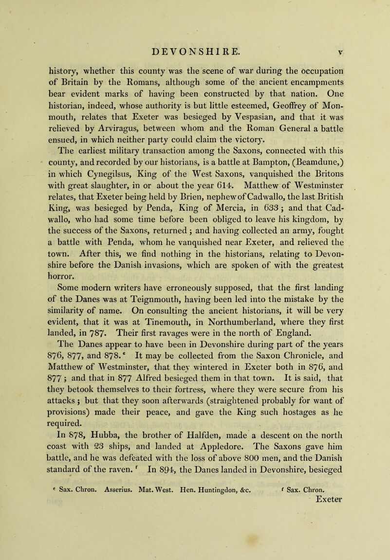 history, whether this county was the scene of war during the occupation of Britain by the Romans, although some of the ancient encampments bear evident marks of having been constructed by that nation. One historian, indeed, whose authority is but little esteemed, Geoffrey of Mon- mouth, relates that Exeter was besieged by Vespasian, and that it was relieved by Arviragus, between whom and the Roman General a battle ensued, in which neither party could claim the victory. The earliest military transaction among the Saxons, connected with this county, and recorded by our historians, is a battle at Bampton, (Beamdune,) in which Cynegilsus, King of the West Saxons, vanquished the Britons with great slaughter, in or about the year 614. Matthew of Westminster relates, that Exeter being held by Brien, nephew of Cadwallo, the last British King, was besieged by Penda, King of Mercia, in 633 ; and that Cad- wallo, who had some time before been obliged to leave his kingdom, by the success of the Saxons, returned ; and having collected an army, fought a battle with Penda, whom he vanquished near Exeter, and relieved the town. After this, we find nothing in the historians, relating to Devon- shire before the Danish invasions, which are spoken of with the greatest horror. Some modern writers have erroneously supposed, that the first landing of the Danes was at Teignmouth, having been led into the mistake by the similarity of name. On consulting the ancient historians, it will be very evident, that it was at Tinemouth, in Northumberland, where they first landed, in 787. Their first ravages were in the north of England. The Danes appear to have been in Devonshire during part of the years 876, 877» and 878.e It may be collected from the Saxon Chronicle, and Matthew of Westminster, that they wintered in Exeter both in 876, and 877 j and that in 877 Alfred besieged them in that town. It is said, that they betook themselves to their fortress, where they were secure from his attacks ; but that they soon afterwards (straightened probably for want of provisions) made their peace, and gave the King such hostages as he required. In 878, Hubba, the brother of Halfden, made a descent on the north coast with 23 ships, and landed at Appledore. The Saxons gave him battle, and he was defeated with the loss of above 800 men, and the Danish standard of the raven.f In 894, the Danes landed in Devonshire, besieged e Sax. Chron. Asserius. Mat. West. Hen. Huntingdon, &c. { Sax. Chron. Exeter