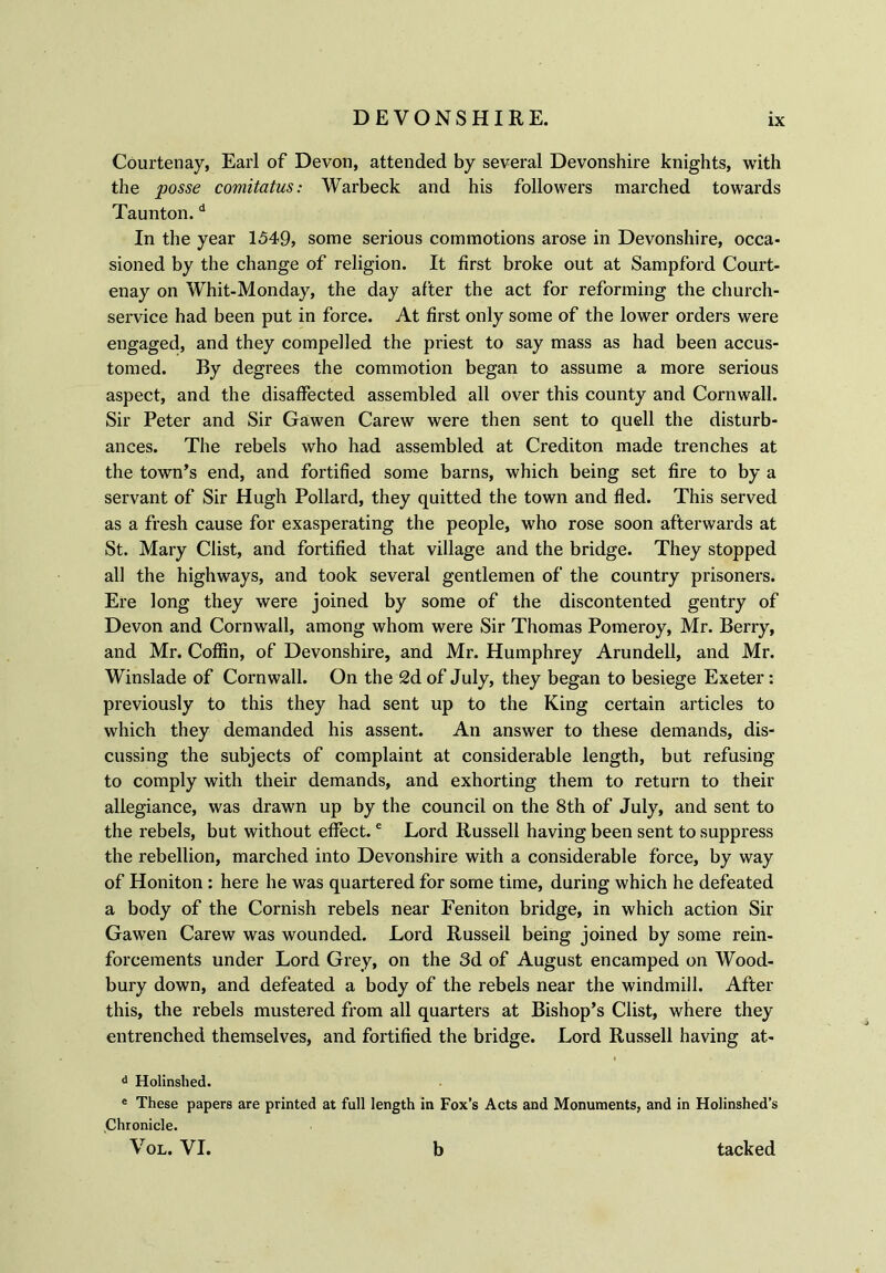 Courtenay, Earl of Devon, attended by several Devonshire knights, with the posse comitatus: Warbeck and his followers marched towards Taunton.d In the year 1549, some serious commotions arose in Devonshire, occa- sioned by the change of religion. It first broke out at Sampford Court- enay on Whit-Monday, the day after the act for reforming the church- service had been put in force. At first only some of the lower orders were engaged, and they compelled the priest to say mass as had been accus- tomed. By degrees the commotion began to assume a more serious aspect, and the disaffected assembled all over this county and Cornwall. Sir Peter and Sir Gawen Carew were then sent to quell the disturb- ances. The rebels who had assembled at Crediton made trenches at the town’s end, and fortified some barns, which being set fire to by a servant of Sir Hugh Pollard, they quitted the town and fled. This served as a fresh cause for exasperating the people, who rose soon afterwards at St. Mary Clist, and fortified that village and the bridge. They stopped all the highways, and took several gentlemen of the country prisoners. Ere long they were joined by some of the discontented gentry of Devon and Cornwall, among whom were Sir Thomas Pomeroy, Mr. Berry, and Mr. Coffin, of Devonshire, and Mr. Humphrey Arundell, and Mr. Winslade of Cornwall. On the 2d of July, they began to besiege Exeter: previously to this they had sent up to the King certain articles to which they demanded his assent. An answer to these demands, dis- cussing the subjects of complaint at considerable length, but refusing to comply with their demands, and exhorting them to return to their allegiance, was drawn up by the council on the 8th of July, and sent to the rebels, but without effect.e Lord Russell having been sent to suppress the rebellion, marched into Devonshire with a considerable force, by way of Honiton: here he was quartered for some time, during which he defeated a body of the Cornish rebels near Feniton bridge, in which action Sir Gawen Carew was wounded. Lord Russell being joined by some rein- forcements under Lord Grey, on the 3d of August encamped on Wood- bury down, and defeated a body of the rebels near the windmill. After this, the rebels mustered from all quarters at Bishop’s Clist, where they entrenched themselves, and fortified the bridge. Lord Russell having at- d Holinshed. e These papers are printed at full length in Fox’s Acts and Monuments, and in Holinshed’s Chronicle. Vol. VI. b tacked